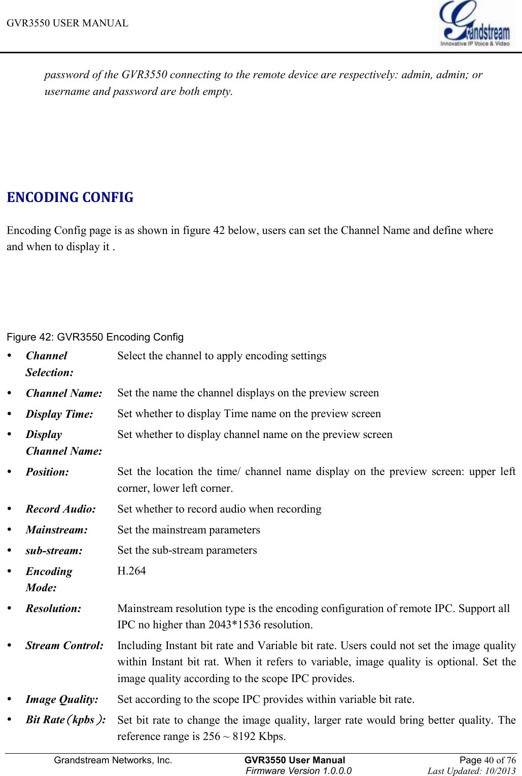 GVR3550 USER MANUAL   Grandstream Networks, Inc.                    GVR3550 User Manual                                                Page 40 of 76 Firmware Version 1.0.0.0                                Last Updated: 10/2013  password of the GVR3550 connecting to the remote device are respectively: admin, admin; or username and password are both empty.     ENCODING CONFIG Encoding Config page is as shown in figure 42 below, users can set the Channel Name and define where   and when to display it .   Figure 42: GVR3550 Encoding Config  Channel Selection: Select the channel to apply encoding settings  Channel Name: Set the name the channel displays on the preview screen  Display Time: Set whether to display Time name on the preview screen  Display Channel Name: Set whether to display channel name on the preview screen  Position: Set  the  location  the  time/  channel  name  display  on  the  preview  screen:  upper  left corner, lower left corner.  Record Audio: Set whether to record audio when recording  Mainstream: Set the mainstream parameters  sub-stream: Set the sub-stream parameters  Encoding Mode: H.264  Resolution: Mainstream resolution type is the encoding configuration of remote IPC. Support all IPC no higher than 2043*1536 resolution.  Stream Control:  Including Instant bit rate and Variable bit rate. Users could not set the image quality within  Instant  bit  rat.  When  it  refers  to  variable,  image  quality  is  optional.  Set  the image quality according to the scope IPC provides.  Image Quality: Set according to the scope IPC provides within variable bit rate.  Bit Rate（kpbs）: Set bit rate to  change the image quality, larger rate would bring better quality. The reference range is 256 ~ 8192 Kbps. 