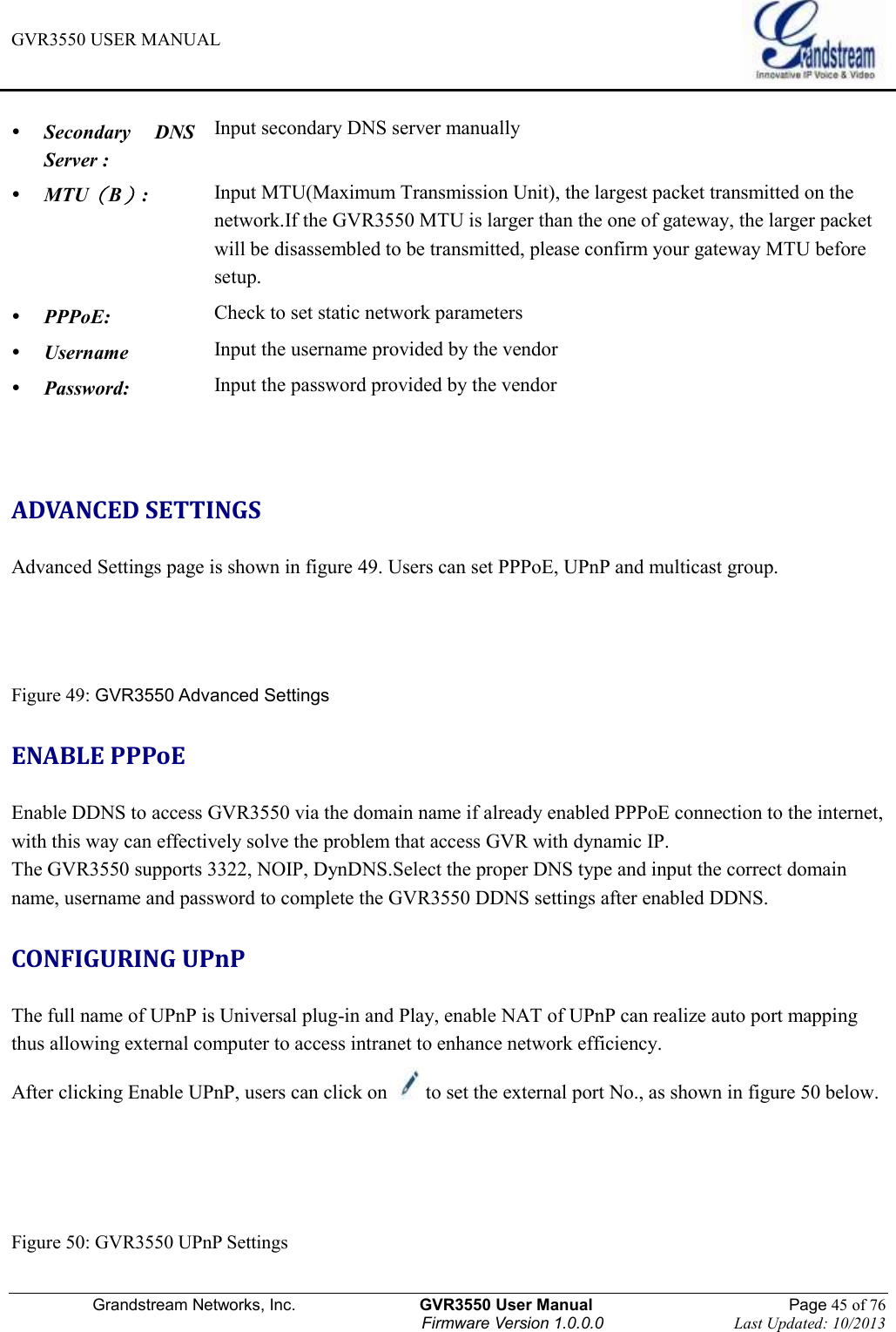 GVR3550 USER MANUAL   Grandstream Networks, Inc.                    GVR3550 User Manual                                                Page 45 of 76 Firmware Version 1.0.0.0                                Last Updated: 10/2013   Secondary  DNS Server : Input secondary DNS server manually  MTU（B）: Input MTU(Maximum Transmission Unit), the largest packet transmitted on the network.If the GVR3550 MTU is larger than the one of gateway, the larger packet will be disassembled to be transmitted, please confirm your gateway MTU before setup.    PPPoE: Check to set static network parameters  Username Input the username provided by the vendor  Password: Input the password provided by the vendor  ADVANCED SETTINGS Advanced Settings page is shown in figure 49. Users can set PPPoE, UPnP and multicast group.   Figure 49: GVR3550 Advanced Settings ENABLE PPPoE Enable DDNS to access GVR3550 via the domain name if already enabled PPPoE connection to the internet, with this way can effectively solve the problem that access GVR with dynamic IP. The GVR3550 supports 3322, NOIP, DynDNS.Select the proper DNS type and input the correct domain name, username and password to complete the GVR3550 DDNS settings after enabled DDNS. CONFIGURING UPnP The full name of UPnP is Universal plug-in and Play, enable NAT of UPnP can realize auto port mapping thus allowing external computer to access intranet to enhance network efficiency. After clicking Enable UPnP, users can click on  to set the external port No., as shown in figure 50 below.   Figure 50: GVR3550 UPnP Settings 