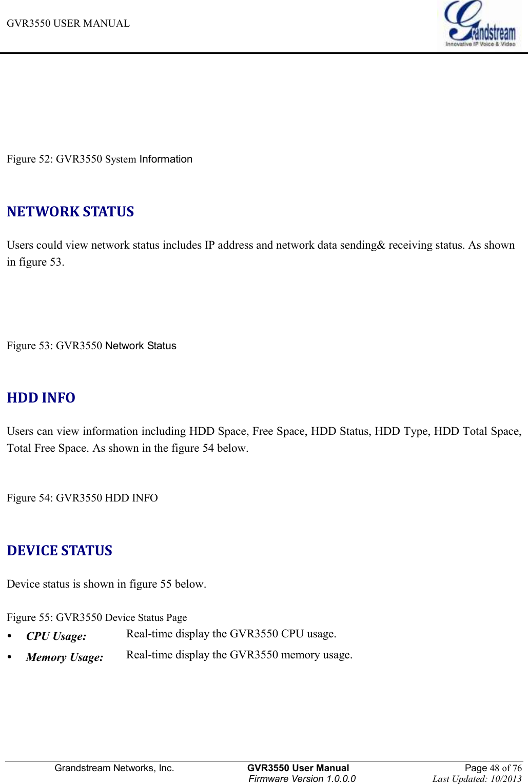 GVR3550 USER MANUAL   Grandstream Networks, Inc.                    GVR3550 User Manual                                                Page 48 of 76 Firmware Version 1.0.0.0                                Last Updated: 10/2013     Figure 52: GVR3550 System Information    NETWORK STATUS Users could view network status includes IP address and network data sending&amp; receiving status. As shown in figure 53.   Figure 53: GVR3550 Network Status  HDD INFO Users can view information including HDD Space, Free Space, HDD Status, HDD Type, HDD Total Space, Total Free Space. As shown in the figure 54 below.   Figure 54: GVR3550 HDD INFO  DEVICE STATUS Device status is shown in figure 55 below.  Figure 55: GVR3550 Device Status Page  CPU Usage:   Real-time display the GVR3550 CPU usage.    Memory Usage:   Real-time display the GVR3550 memory usage.   