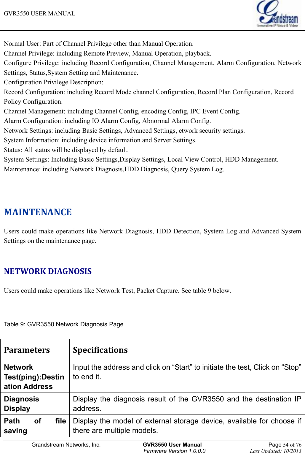 GVR3550 USER MANUAL   Grandstream Networks, Inc.                    GVR3550 User Manual                                                Page 54 of 76 Firmware Version 1.0.0.0                                Last Updated: 10/2013  Normal User: Part of Channel Privilege other than Manual Operation. Channel Privilege: including Remote Preview, Manual Operation, playback. Configure Privilege: including Record Configuration, Channel Management, Alarm Configuration, Network   Settings, Status,System Setting and Maintenance. Configuration Privilege Description: Record Configuration: including Record Mode channel Configuration, Record Plan Configuration, Record Policy Configuration. Channel Management: including Channel Config, encoding Config, IPC Event Config. Alarm Configuration: including IO Alarm Config, Abnormal Alarm Config. Network Settings: including Basic Settings, Advanced Settings, etwork security settings. System Information: including device information and Server Settings. Status: All status will be displayed by default. System Settings: Including Basic Settings,Display Settings, Local View Control, HDD Management. Maintenance: including Network Diagnosis,HDD Diagnosis, Query System Log.   MAINTENANCE Users could make operations like Network Diagnosis, HDD Detection, System Log and Advanced System Settings on the maintenance page.  NETWORK DIAGNOSIS Users could make operations like Network Test, Packet Capture. See table 9 below.   Table 9: GVR3550 Network Diagnosis Page  Parameters Specifications Network Test(ping):Destination Address Input the address and click on “Start” to initiate the test, Click on “Stop” to end it. Diagnosis Display Display  the  diagnosis result  of  the  GVR3550  and  the destination IP address. Path  of  file saving Display the model of external storage device, available for choose if there are multiple models. 