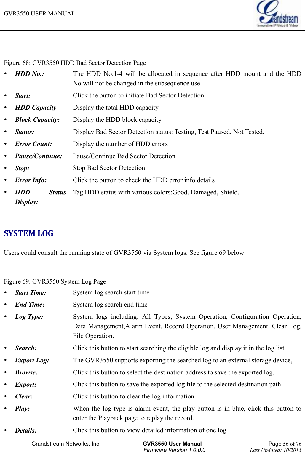 GVR3550 USER MANUAL   Grandstream Networks, Inc.                    GVR3550 User Manual                                                Page 56 of 76 Firmware Version 1.0.0.0                                Last Updated: 10/2013    Figure 68: GVR3550 HDD Bad Sector Detection Page  HDD No.: The  HDD  No.1-4  will  be  allocated  in  sequence  after  HDD  mount  and  the  HDD No.will not be changed in the subsequence use.  Start: Click the button to initiate Bad Sector Detection.    HDD Capacity Display the total HDD capacity  Block Capacity: Display the HDD block capacity  Status: Display Bad Sector Detection status: Testing, Test Paused, Not Tested.      Error Count: Display the number of HDD errors  Pause/Continue: Pause/Continue Bad Sector Detection  Stop: Stop Bad Sector Detection  Error Info: Click the button to check the HDD error info details  HDD  Status Display: Tag HDD status with various colors:Good, Damaged, Shield.  SYSTEM LOG Users could consult the running state of GVR3550 via System logs. See figure 69 below.     Figure 69: GVR3550 System Log Page  Start Time: System log search start time  End Time: System log search end time  Log Type: System  logs  including:  All  Types,  System  Operation,  Configuration  Operation, Data Management,Alarm Event, Record Operation, User Management, Clear Log, File Operation.  Search: Click this button to start searching the eligible log and display it in the log list.  Export Log: The GVR3550 supports exporting the searched log to an external storage device,  Browse: Click this button to select the destination address to save the exported log,  Export: Click this button to save the exported log file to the selected destination path.  Clear: Click this button to clear the log information.  Play: When  the  log  type  is alarm event,  the  play  button  is  in  blue,  click  this  button  to enter the Playback page to replay the record.  Details: Click this button to view detailed information of one log. 