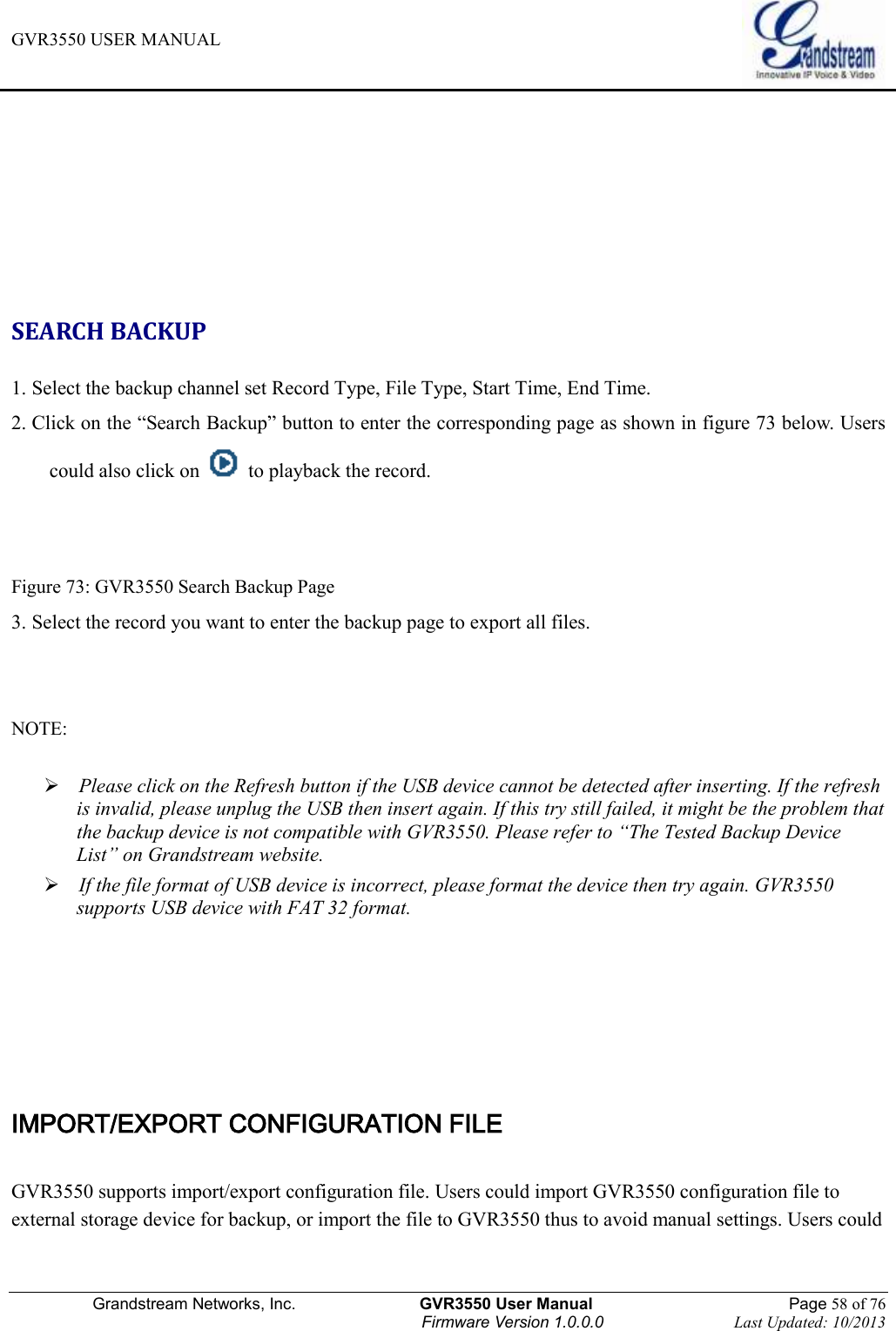 GVR3550 USER MANUAL   Grandstream Networks, Inc.                    GVR3550 User Manual                                                Page 58 of 76 Firmware Version 1.0.0.0                                Last Updated: 10/2013       SEARCH BACKUP 1. Select the backup channel set Record Type, File Type, Start Time, End Time. 2. Click on the “Search Backup” button to enter the corresponding page as shown in figure 73 below. Users could also click on    to playback the record.     Figure 73: GVR3550 Search Backup Page 3. Select the record you want to enter the backup page to export all files.   NOTE:     Please click on the Refresh button if the USB device cannot be detected after inserting. If the refresh is invalid, please unplug the USB then insert again. If this try still failed, it might be the problem that the backup device is not compatible with GVR3550. Please refer to “The Tested Backup Device List” on Grandstream website.  If the file format of USB device is incorrect, please format the device then try again. GVR3550 supports USB device with FAT 32 format.     IMPORT/EXPORT CONFIGURATION FILE GVR3550 supports import/export configuration file. Users could import GVR3550 configuration file to external storage device for backup, or import the file to GVR3550 thus to avoid manual settings. Users could 