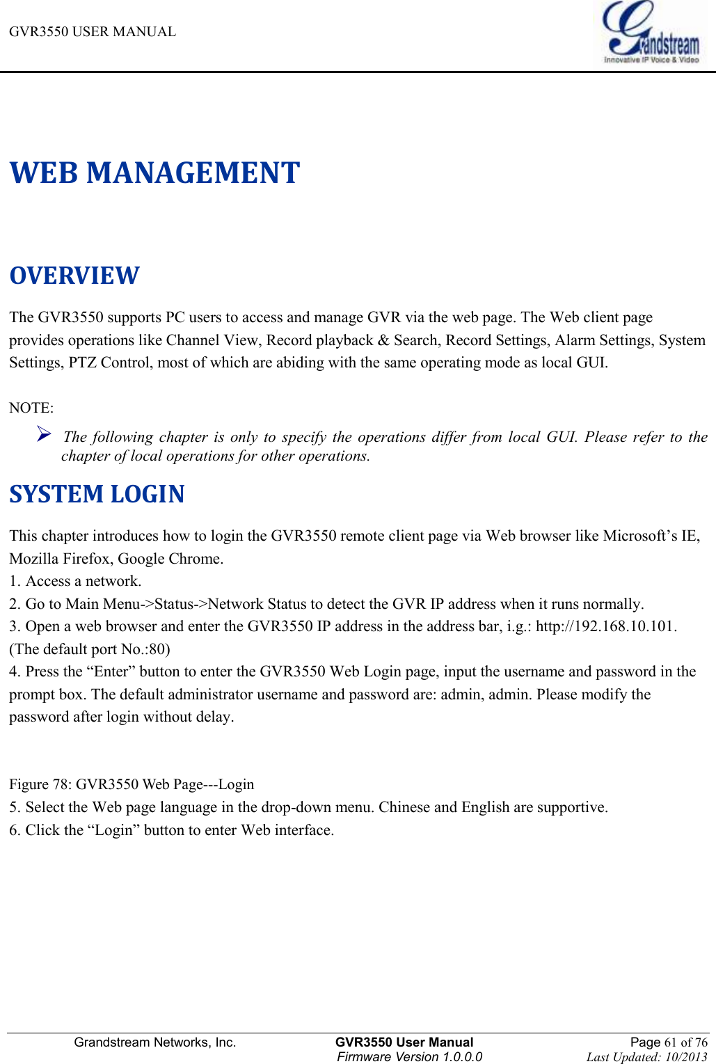 GVR3550 USER MANUAL   Grandstream Networks, Inc.                    GVR3550 User Manual                                                Page 61 of 76 Firmware Version 1.0.0.0                                Last Updated: 10/2013  WEB MANAGEMENT OVERVIEW The GVR3550 supports PC users to access and manage GVR via the web page. The Web client page provides operations like Channel View, Record playback &amp; Search, Record Settings, Alarm Settings, System Settings, PTZ Control, most of which are abiding with the same operating mode as local GUI.    NOTE:    The  following  chapter is  only  to  specify  the  operations differ from  local  GUI.  Please  refer  to  the chapter of local operations for other operations.   SYSTEM LOGIN This chapter introduces how to login the GVR3550 remote client page via Web browser like Microsoft’s IE, Mozilla Firefox, Google Chrome. 1. Access a network. 2. Go to Main Menu-&gt;Status-&gt;Network Status to detect the GVR IP address when it runs normally. 3. Open a web browser and enter the GVR3550 IP address in the address bar, i.g.: http://192.168.10.101. (The default port No.:80)   4. Press the “Enter” button to enter the GVR3550 Web Login page, input the username and password in the prompt box. The default administrator username and password are: admin, admin. Please modify the password after login without delay.   Figure 78: GVR3550 Web Page---Login   5. Select the Web page language in the drop-down menu. Chinese and English are supportive. 6. Click the “Login” button to enter Web interface.    