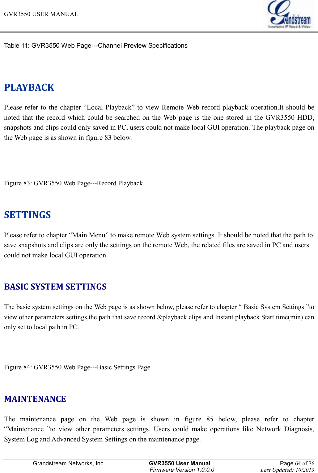 GVR3550 USER MANUAL   Grandstream Networks, Inc.                    GVR3550 User Manual                                                Page 64 of 76 Firmware Version 1.0.0.0                                Last Updated: 10/2013  Table 11: GVR3550 Web Page---Channel Preview Specifications   PLAYBACK Please  refer  to  the  chapter  “Local  Playback” to  view Remote Web  record playback operation.It should  be noted  that  the  record  which could  be  searched on the  Web  page  is  the  one stored in  the  GVR3550 HDD, snapshots and clips could only saved in PC, users could not make local GUI operation. The playback page on the Web page is as shown in figure 83 below.   Figure 83: GVR3550 Web Page---Record Playback    SETTINGS Please refer to chapter “Main Menu” to make remote Web system settings. It should be noted that the path to save snapshots and clips are only the settings on the remote Web, the related files are saved in PC and users could not make local GUI operation.  BASIC SYSTEM SETTINGS The basic system settings on the Web page is as shown below, please refer to chapter “ Basic System Settings ”to view other parameters settings,the path that save record &amp;playback clips and Instant playback Start time(min) can only set to local path in PC.    Figure 84: GVR3550 Web Page---Basic Settings Page  MAINTENANCE The  maintenance  page  on  the  Web  page  is  shown  in  figure  85  below,  please  refer  to  chapter “Maintenance  ”to  view  other  parameters  settings.  Users  could  make  operations  like  Network  Diagnosis, System Log and Advanced System Settings on the maintenance page.  