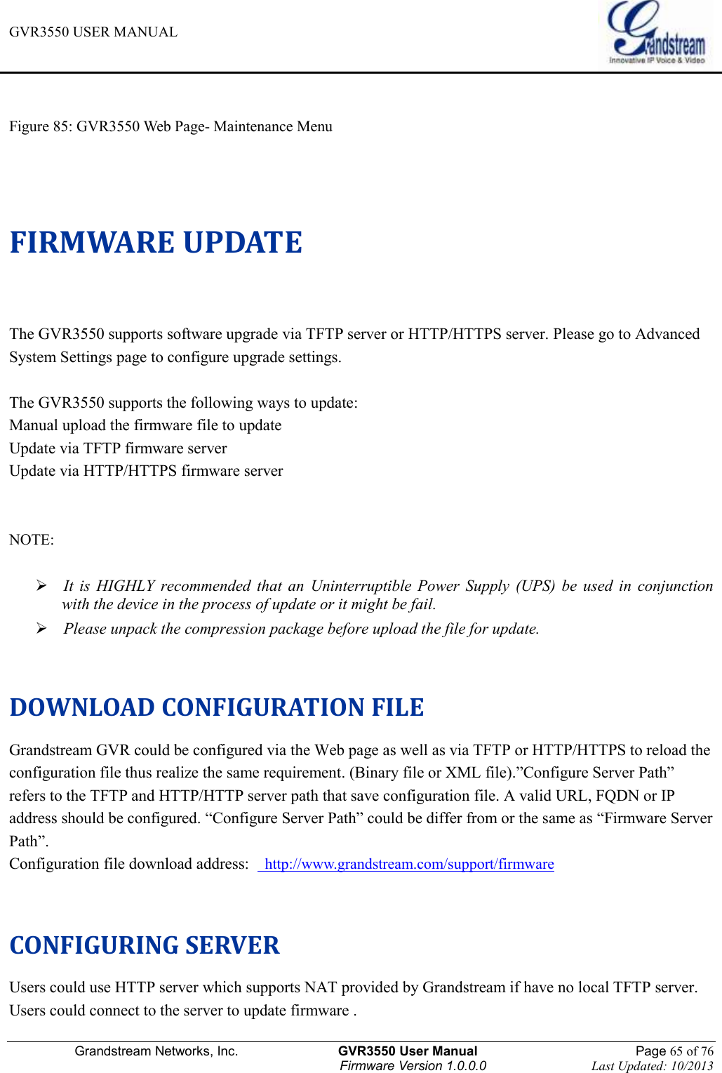 GVR3550 USER MANUAL   Grandstream Networks, Inc.                    GVR3550 User Manual                                                Page 65 of 76 Firmware Version 1.0.0.0                                Last Updated: 10/2013   Figure 85: GVR3550 Web Page- Maintenance Menu  FIRMWARE UPDATE The GVR3550 supports software upgrade via TFTP server or HTTP/HTTPS server. Please go to Advanced System Settings page to configure upgrade settings.  The GVR3550 supports the following ways to update: Manual upload the firmware file to update Update via TFTP firmware server Update via HTTP/HTTPS firmware server   NOTE:     It  is  HIGHLY  recommended  that  an  Uninterruptible  Power  Supply  (UPS)  be  used  in  conjunction with the device in the process of update or it might be fail.  Please unpack the compression package before upload the file for update.  DOWNLOAD CONFIGURATION FILE Grandstream GVR could be configured via the Web page as well as via TFTP or HTTP/HTTPS to reload the configuration file thus realize the same requirement. (Binary file or XML file).”Configure Server Path” refers to the TFTP and HTTP/HTTP server path that save configuration file. A valid URL, FQDN or IP address should be configured. “Configure Server Path” could be differ from or the same as “Firmware Server Path”. Configuration file download address:    http://www.grandstream.com/support/firmware  CONFIGURING SERVER Users could use HTTP server which supports NAT provided by Grandstream if have no local TFTP server. Users could connect to the server to update firmware . 