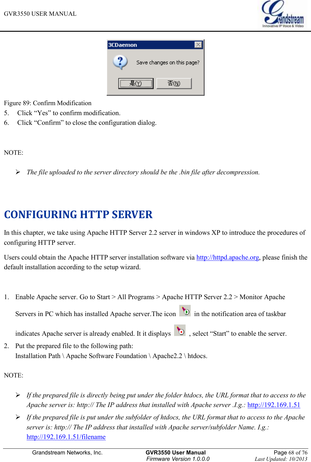 GVR3550 USER MANUAL   Grandstream Networks, Inc.                    GVR3550 User Manual                                                Page 68 of 76 Firmware Version 1.0.0.0                                Last Updated: 10/2013   Figure 89: Confirm Modification 5. Click “Yes” to confirm modification. 6. Click “Confirm” to close the configuration dialog.  NOTE:     The file uploaded to the server directory should be the .bin file after decompression.   CONFIGURING HTTP SERVER In this chapter, we take using Apache HTTP Server 2.2 server in windows XP to introduce the procedures of configuring HTTP server. Users could obtain the Apache HTTP server installation software via http://httpd.apache.org, please finish the default installation according to the setup wizard.  1. Enable Apache server. Go to Start &gt; All Programs &gt; Apache HTTP Server 2.2 &gt; Monitor Apache Servers in PC which has installed Apache server.The icon    in the notification area of taskbar indicates Apache server is already enabled. It it displays    , select “Start” to enable the server.   2. Put the prepared file to the following path:   Installation Path \ Apache Software Foundation \ Apache2.2 \ htdocs.  NOTE:     If the prepared file is directly being put under the folder htdocs, the URL format that to access to the Apache server is: http:// The IP address that installed with Apache server .I.g.: http://192.169.1.51  If the prepared file is put under the subfolder of htdocs, the URL format that to access to the Apache server is: http:// The IP address that installed with Apache server/subfolder Name. I.g.: http://192.169.1.51/filename   