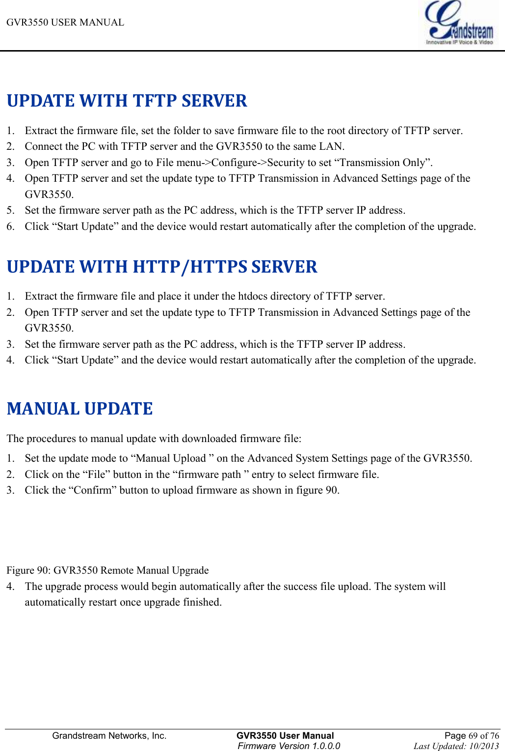 GVR3550 USER MANUAL   Grandstream Networks, Inc.                    GVR3550 User Manual                                                Page 69 of 76 Firmware Version 1.0.0.0                                Last Updated: 10/2013   UPDATE WITH TFTP SERVER 1. Extract the firmware file, set the folder to save firmware file to the root directory of TFTP server. 2. Connect the PC with TFTP server and the GVR3550 to the same LAN. 3. Open TFTP server and go to File menu-&gt;Configure-&gt;Security to set “Transmission Only”. 4. Open TFTP server and set the update type to TFTP Transmission in Advanced Settings page of the GVR3550. 5. Set the firmware server path as the PC address, which is the TFTP server IP address. 6. Click “Start Update” and the device would restart automatically after the completion of the upgrade.  UPDATE WITH HTTP/HTTPS SERVER 1. Extract the firmware file and place it under the htdocs directory of TFTP server. 2. Open TFTP server and set the update type to TFTP Transmission in Advanced Settings page of the GVR3550. 3. Set the firmware server path as the PC address, which is the TFTP server IP address. 4. Click “Start Update” and the device would restart automatically after the completion of the upgrade.  MANUAL UPDATE The procedures to manual update with downloaded firmware file: 1. Set the update mode to “Manual Upload ” on the Advanced System Settings page of the GVR3550. 2. Click on the “File” button in the “firmware path ” entry to select firmware file. 3. Click the “Confirm” button to upload firmware as shown in figure 90.    Figure 90: GVR3550 Remote Manual Upgrade 4. The upgrade process would begin automatically after the success file upload. The system will automatically restart once upgrade finished.      