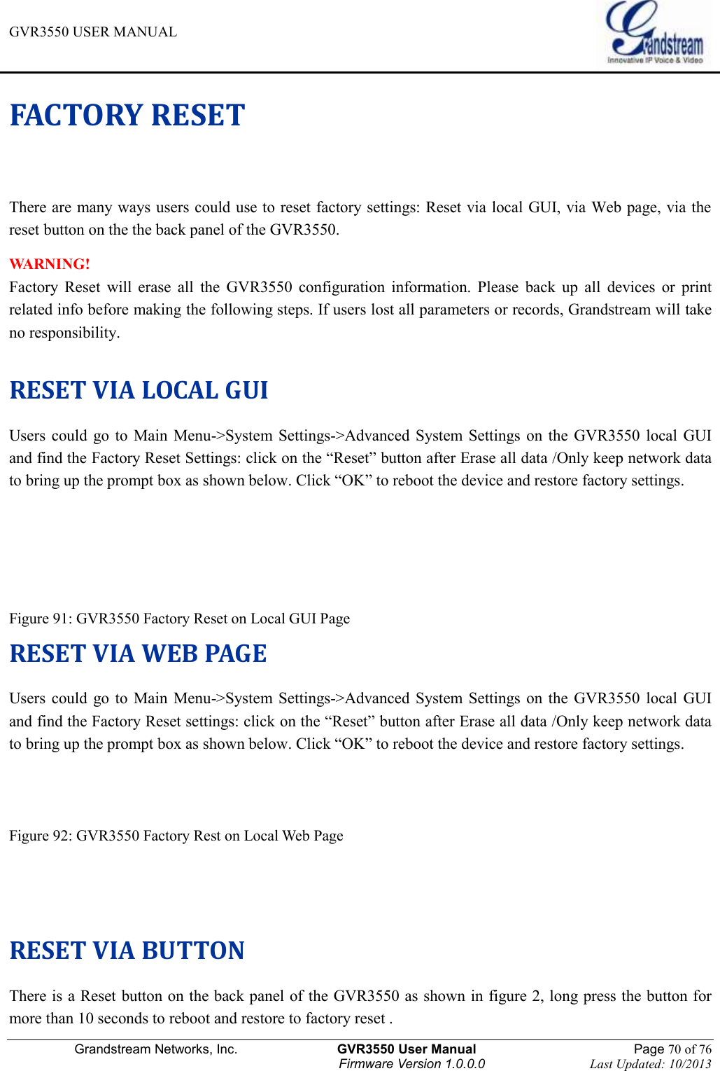 GVR3550 USER MANUAL   Grandstream Networks, Inc.                    GVR3550 User Manual                                                Page 70 of 76 Firmware Version 1.0.0.0                                Last Updated: 10/2013  FACTORY RESET There are many ways users could use to reset factory settings: Reset via local GUI, via Web page, via the reset button on the the back panel of the GVR3550.   WARNING! Factory  Reset  will  erase  all  the  GVR3550  configuration  information.  Please  back  up  all  devices  or  print related info before making the following steps. If users lost all parameters or records, Grandstream will take no responsibility.  RESET VIA LOCAL GUI Users  could  go to  Main  Menu-&gt;System  Settings-&gt;Advanced  System  Settings on  the  GVR3550  local  GUI     and find the Factory Reset Settings: click on the “Reset” button after Erase all data /Only keep network data to bring up the prompt box as shown below. Click “OK” to reboot the device and restore factory settings.    Figure 91: GVR3550 Factory Reset on Local GUI Page RESET VIA WEB PAGE Users  could  go to  Main  Menu-&gt;System  Settings-&gt;Advanced  System  Settings on  the  GVR3550  local  GUI and find the Factory Reset settings: click on the “Reset” button after Erase all data /Only keep network data to bring up the prompt box as shown below. Click “OK” to reboot the device and restore factory settings.   Figure 92: GVR3550 Factory Rest on Local Web Page   RESET VIA BUTTON There is a Reset button on the back panel of the GVR3550 as shown in figure 2, long press the button for more than 10 seconds to reboot and restore to factory reset . 