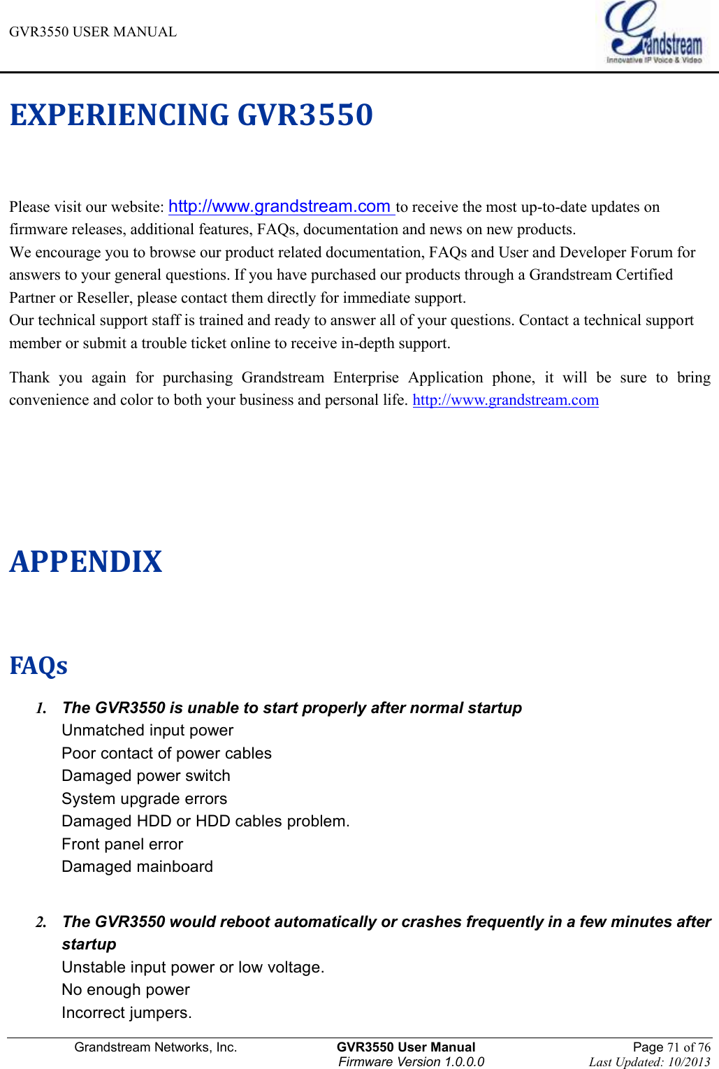 GVR3550 USER MANUAL   Grandstream Networks, Inc.                    GVR3550 User Manual                                                Page 71 of 76 Firmware Version 1.0.0.0                                Last Updated: 10/2013  EXPERIENCING GVR3550   Please visit our website: http://www.grandstream.com to receive the most up-to-date updates on firmware releases, additional features, FAQs, documentation and news on new products.   We encourage you to browse our product related documentation, FAQs and User and Developer Forum for answers to your general questions. If you have purchased our products through a Grandstream Certified Partner or Reseller, please contact them directly for immediate support.   Our technical support staff is trained and ready to answer all of your questions. Contact a technical support member or submit a trouble ticket online to receive in-depth support.   Thank  you  again  for  purchasing  Grandstream  Enterprise  Application  phone,  it  will  be  sure  to  bring convenience and color to both your business and personal life. http://www.grandstream.com   APPENDIX FAQs 1. The GVR3550 is unable to start properly after normal startup Unmatched input power Poor contact of power cables   Damaged power switch System upgrade errors Damaged HDD or HDD cables problem. Front panel error Damaged mainboard   2. The GVR3550 would reboot automatically or crashes frequently in a few minutes after startup Unstable input power or low voltage. No enough power Incorrect jumpers. 