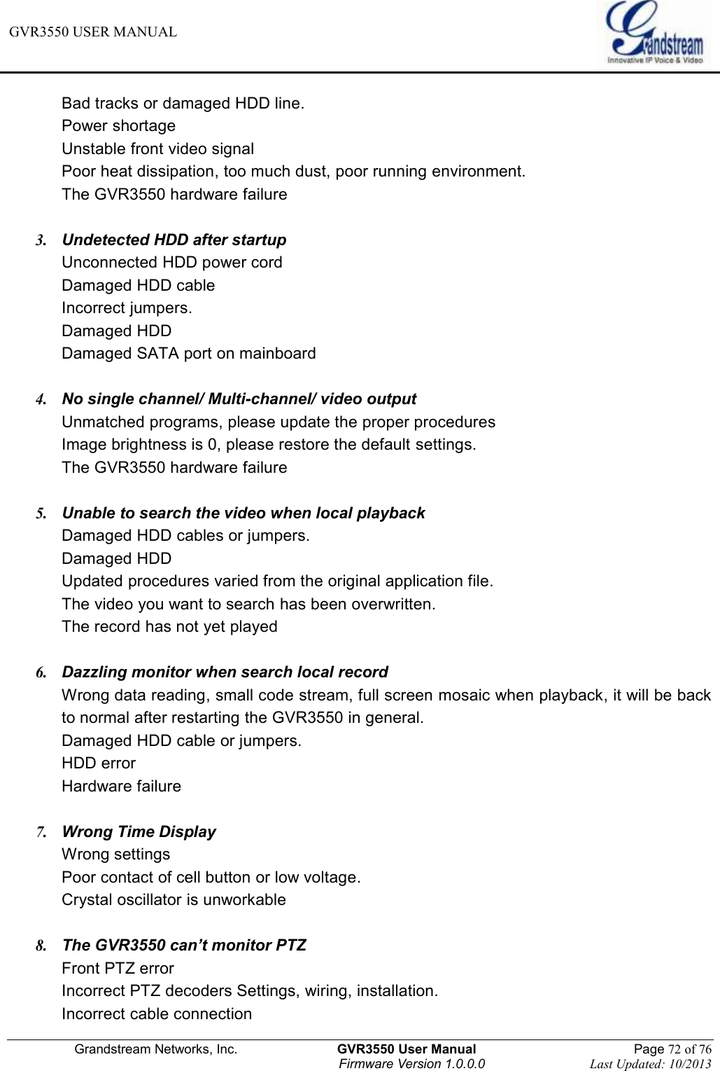 GVR3550 USER MANUAL   Grandstream Networks, Inc.                    GVR3550 User Manual                                                Page 72 of 76 Firmware Version 1.0.0.0                                Last Updated: 10/2013  Bad tracks or damaged HDD line. Power shortage Unstable front video signal Poor heat dissipation, too much dust, poor running environment. The GVR3550 hardware failure  3.  Undetected HDD after startup Unconnected HDD power cord Damaged HDD cable Incorrect jumpers. Damaged HDD Damaged SATA port on mainboard  4.  No single channel/ Multi-channel/ video output Unmatched programs, please update the proper procedures Image brightness is 0, please restore the default settings. The GVR3550 hardware failure  5.  Unable to search the video when local playback Damaged HDD cables or jumpers. Damaged HDD Updated procedures varied from the original application file. The video you want to search has been overwritten. The record has not yet played  6.  Dazzling monitor when search local record Wrong data reading, small code stream, full screen mosaic when playback, it will be back to normal after restarting the GVR3550 in general. Damaged HDD cable or jumpers. HDD error Hardware failure  7.  Wrong Time Display Wrong settings Poor contact of cell button or low voltage. Crystal oscillator is unworkable  8. The GVR3550 can’t monitor PTZ Front PTZ error Incorrect PTZ decoders Settings, wiring, installation. Incorrect cable connection 