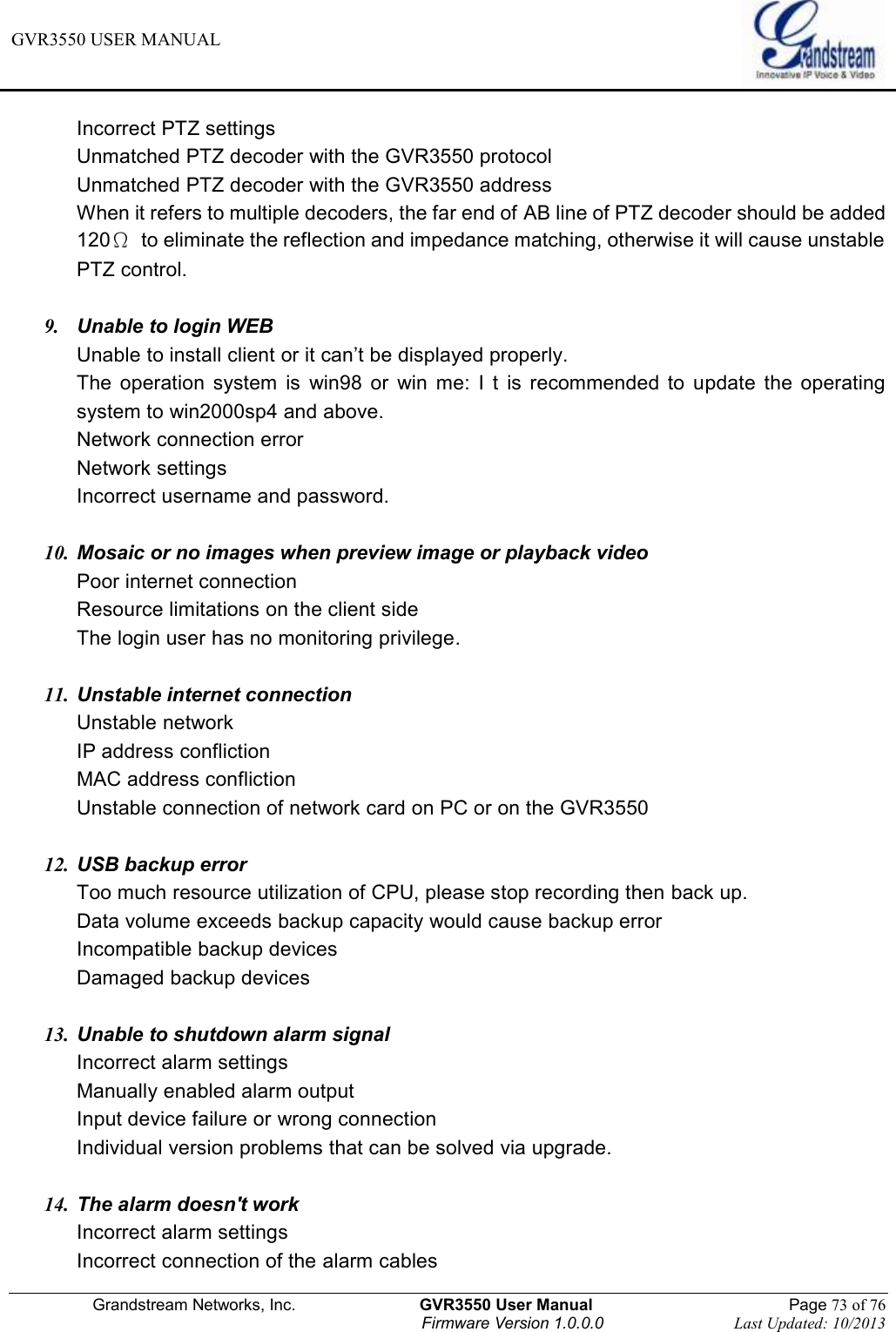 GVR3550 USER MANUAL   Grandstream Networks, Inc.                    GVR3550 User Manual                                                Page 73 of 76 Firmware Version 1.0.0.0                                Last Updated: 10/2013  Incorrect PTZ settings Unmatched PTZ decoder with the GVR3550 protocol Unmatched PTZ decoder with the GVR3550 address When it refers to multiple decoders, the far end of AB line of PTZ decoder should be added 120Ω  to eliminate the reflection and impedance matching, otherwise it will cause unstable PTZ control.  9.  Unable to login WEB Unable to install client or it can’t be displayed properly.   The  operation  system  is  win98  or  win  me:  I  t  is  recommended  to  update  the  operating system to win2000sp4 and above. Network connection error Network settings Incorrect username and password.  10. Mosaic or no images when preview image or playback video Poor internet connection Resource limitations on the client side The login user has no monitoring privilege.  11. Unstable internet connection Unstable network IP address confliction MAC address confliction Unstable connection of network card on PC or on the GVR3550    12. USB backup error Too much resource utilization of CPU, please stop recording then back up.   Data volume exceeds backup capacity would cause backup error Incompatible backup devices Damaged backup devices  13. Unable to shutdown alarm signal Incorrect alarm settings Manually enabled alarm output Input device failure or wrong connection Individual version problems that can be solved via upgrade.  14. The alarm doesn&apos;t work Incorrect alarm settings   Incorrect connection of the alarm cables 