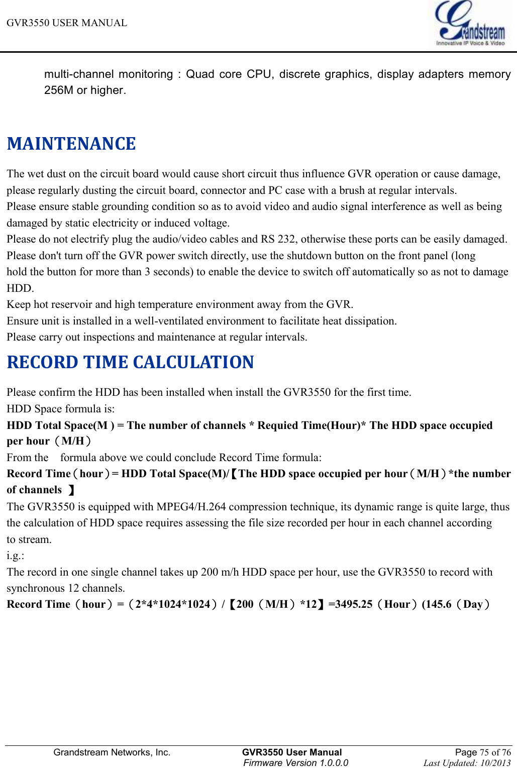 GVR3550 USER MANUAL   Grandstream Networks, Inc.                    GVR3550 User Manual                                                Page 75 of 76 Firmware Version 1.0.0.0                                Last Updated: 10/2013  multi-channel  monitoring :  Quad  core  CPU,  discrete graphics,  display adapters memory 256M or higher.  MAINTENANCE The wet dust on the circuit board would cause short circuit thus influence GVR operation or cause damage, please regularly dusting the circuit board, connector and PC case with a brush at regular intervals. Please ensure stable grounding condition so as to avoid video and audio signal interference as well as being damaged by static electricity or induced voltage. Please do not electrify plug the audio/video cables and RS 232, otherwise these ports can be easily damaged. Please don&apos;t turn off the GVR power switch directly, use the shutdown button on the front panel (long hold the button for more than 3 seconds) to enable the device to switch off automatically so as not to damage HDD. Keep hot reservoir and high temperature environment away from the GVR.   Ensure unit is installed in a well-ventilated environment to facilitate heat dissipation.   Please carry out inspections and maintenance at regular intervals. RECORD TIME CALCULATION Please confirm the HDD has been installed when install the GVR3550 for the first time. HDD Space formula is: HDD Total Space(M ) = The number of channels * Requied Time(Hour)* The HDD space occupied per hour（M/H） From the    formula above we could conclude Record Time formula: Record Time（hour）= HDD Total Space(M)/【The HDD space occupied per hour（M/H）*the number of channels  】 The GVR3550 is equipped with MPEG4/H.264 compression technique, its dynamic range is quite large, thus the calculation of HDD space requires assessing the file size recorded per hour in each channel according to stream. i.g.: The record in one single channel takes up 200 m/h HDD space per hour, use the GVR3550 to record with synchronous 12 channels. Record Time（hour）=（2*4*1024*1024）/【200（M/H）*12】=3495.25（Hour）(145.6（Day）     