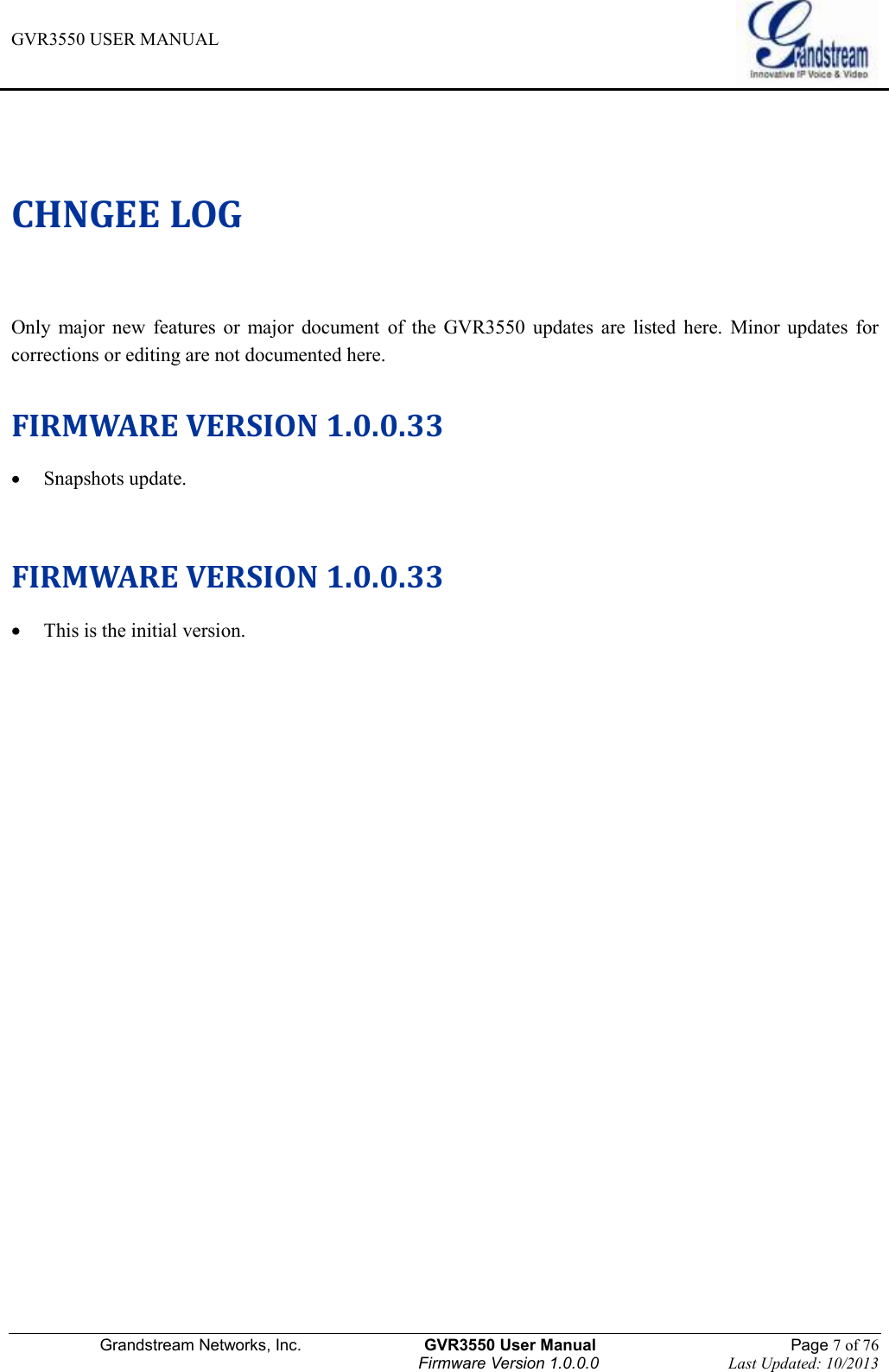GVR3550 USER MANUAL   Grandstream Networks, Inc.                    GVR3550 User Manual                                                Page 7 of 76 Firmware Version 1.0.0.0                                Last Updated: 10/2013  CHNGEE LOG Only  major  new  features  or  major  document  of  the  GVR3550  updates  are  listed  here.  Minor  updates  for corrections or editing are not documented here.  FIRMWARE VERSION 1.0.0.33  Snapshots update.   FIRMWARE VERSION 1.0.0.33  This is the initial version. 
