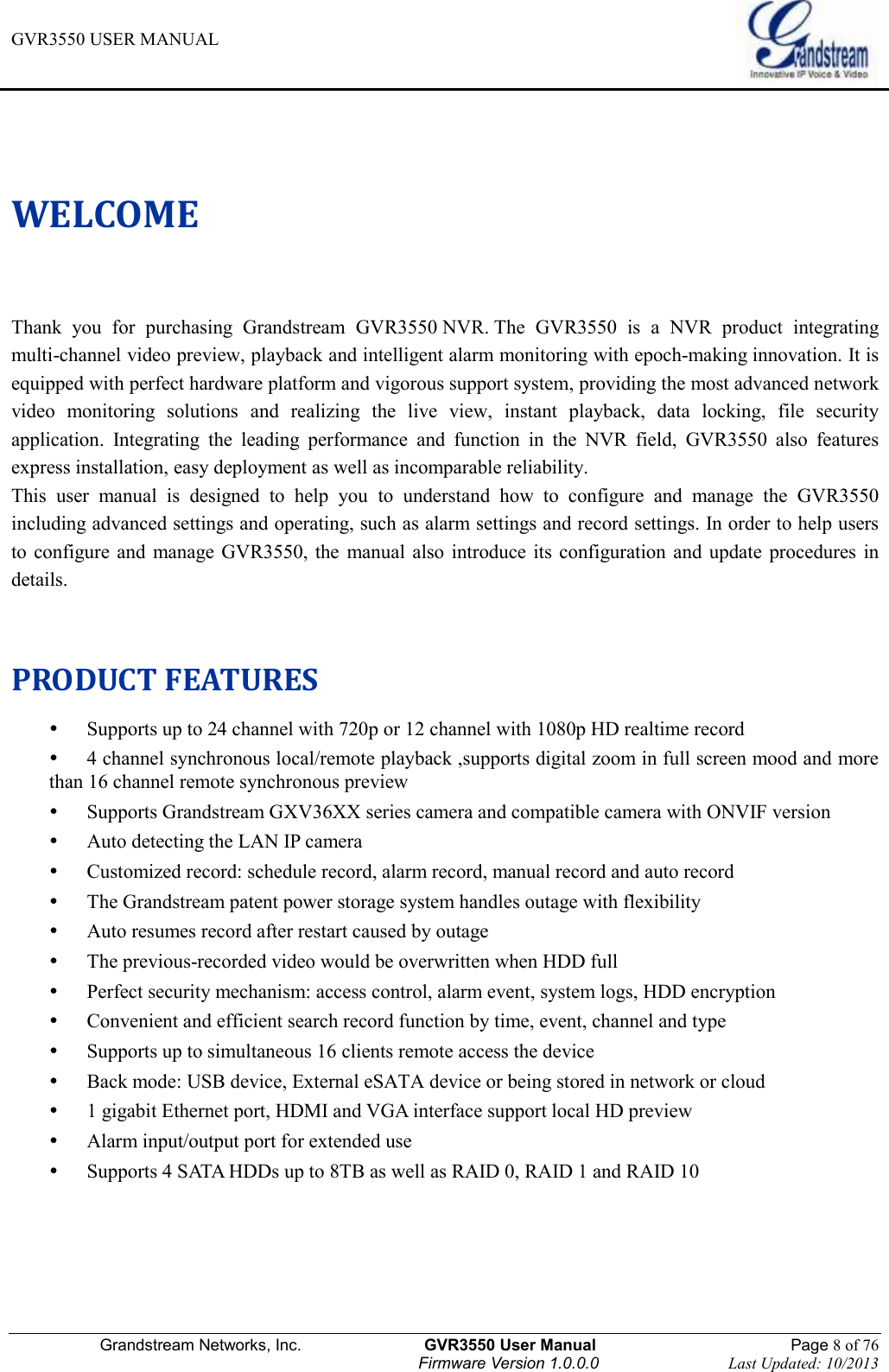 GVR3550 USER MANUAL   Grandstream Networks, Inc.                    GVR3550 User Manual                                                Page 8 of 76 Firmware Version 1.0.0.0                                Last Updated: 10/2013  WELCOME Thank  you  for  purchasing  Grandstream  GVR3550 NVR. The  GVR3550  is  a  NVR  product  integrating multi-channel video preview, playback and intelligent alarm monitoring with epoch-making innovation. It is equipped with perfect hardware platform and vigorous support system, providing the most advanced network video  monitoring  solutions  and  realizing  the  live  view,  instant  playback,  data  locking,  file  security application.  Integrating  the  leading  performance  and  function  in  the  NVR  field,  GVR3550  also  features express installation, easy deployment as well as incomparable reliability. This  user  manual  is  designed  to  help  you  to  understand  how  to  configure  and  manage  the  GVR3550 including advanced settings and operating, such as alarm settings and record settings. In order to help users to  configure and  manage  GVR3550,  the  manual  also  introduce  its  configuration  and  update  procedures in details.  PRODUCT FEATURES  Supports up to 24 channel with 720p or 12 channel with 1080p HD realtime record  4 channel synchronous local/remote playback ,supports digital zoom in full screen mood and more than 16 channel remote synchronous preview  Supports Grandstream GXV36XX series camera and compatible camera with ONVIF version  Auto detecting the LAN IP camera  Customized record: schedule record, alarm record, manual record and auto record  The Grandstream patent power storage system handles outage with flexibility  Auto resumes record after restart caused by outage  The previous-recorded video would be overwritten when HDD full  Perfect security mechanism: access control, alarm event, system logs, HDD encryption  Convenient and efficient search record function by time, event, channel and type  Supports up to simultaneous 16 clients remote access the device  Back mode: USB device, External eSATA device or being stored in network or cloud  1 gigabit Ethernet port, HDMI and VGA interface support local HD preview  Alarm input/output port for extended use  Supports 4 SATA HDDs up to 8TB as well as RAID 0, RAID 1 and RAID 10 
