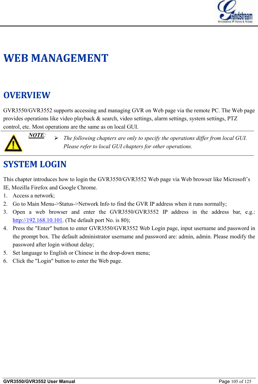    GVR3550/GVR3552 User Manual                                                             Page 105 of 125        WEB MANAGEMENT OVERVIEW GVR3550/GVR3552 supports accessing and managing GVR on Web page via the remote PC. The Web page provides operations like video playback &amp; search, video settings, alarm settings, system settings, PTZ control, etc. Most operations are the same as on local GUI.   NOTE: Ø The following chapters are only to specify the operations differ from local GUI. Please refer to local GUI chapters for other operations.  SYSTEM LOGIN This chapter introduces how to login the GVR3550/GVR3552 Web page via Web browser like Microsoft’s IE, Mozilla Firefox and Google Chrome. 1. Access a network; 2. Go to Main Menu-&gt;Status-&gt;Network Info to find the GVR IP address when it runs normally; 3. Open a web browser and enter the GVR3550/GVR3552 IP address in the address bar, e.g.: http://192.168.10.101. (The default port No. is 80); 4. Press the &quot;Enter&quot; button to enter GVR3550/GVR3552 Web Login page, input username and password in the prompt box. The default administrator username and password are: admin, admin. Please modify the password after login without delay; 5. Set language to English or Chinese in the drop-down menu; 6. Click the &quot;Login&quot; button to enter the Web page. 