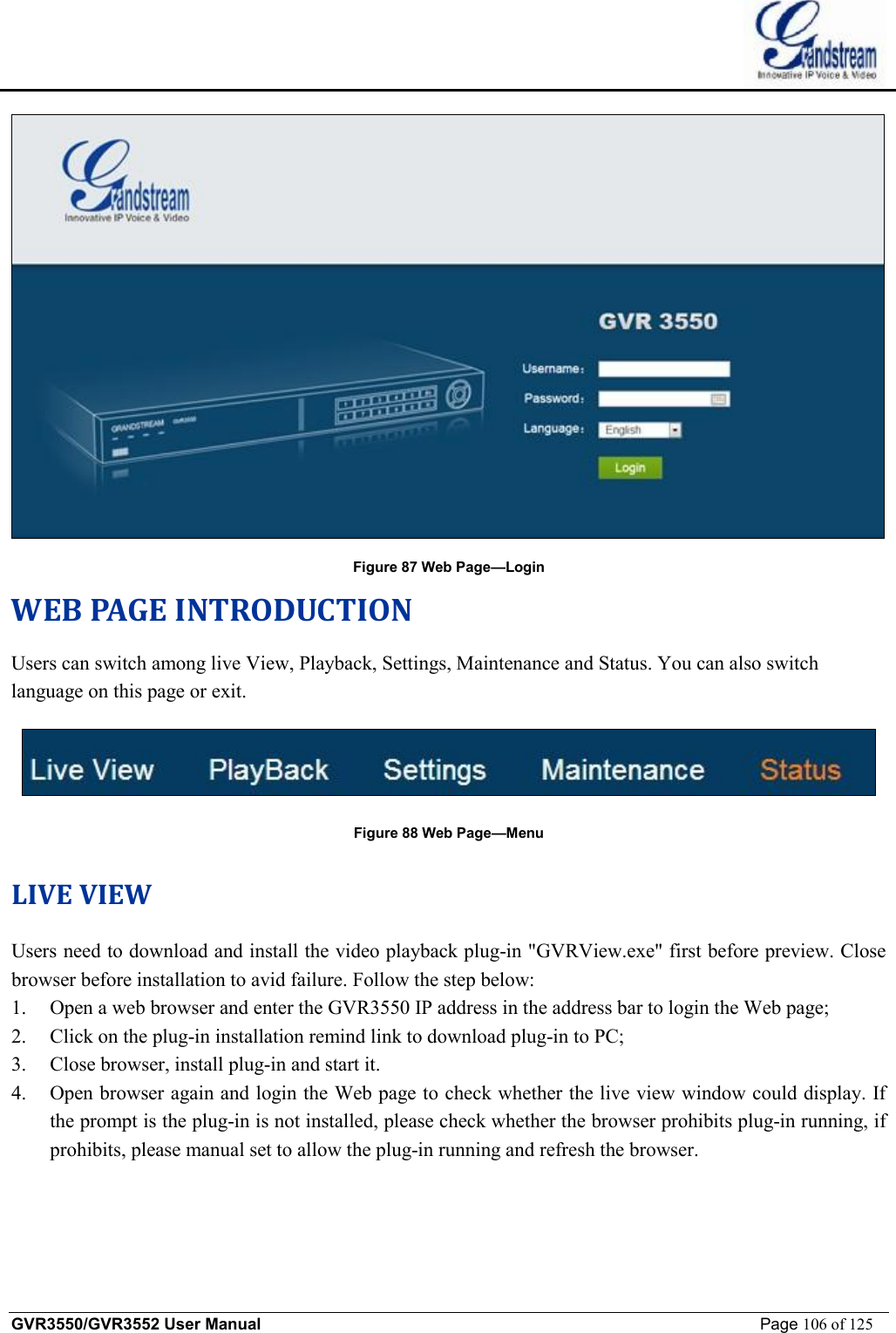    GVR3550/GVR3552 User Manual                                                             Page 106 of 125         Figure 87 Web Page—Login WEB PAGE INTRODUCTION Users can switch among live View, Playback, Settings, Maintenance and Status. You can also switch language on this page or exit.  Figure 88 Web Page—Menu LIVE VIEW Users need to download and install the video playback plug-in &quot;GVRView.exe&quot; first before preview. Close browser before installation to avid failure. Follow the step below: 1. Open a web browser and enter the GVR3550 IP address in the address bar to login the Web page; 2. Click on the plug-in installation remind link to download plug-in to PC; 3. Close browser, install plug-in and start it. 4. Open browser again and login the Web page to check whether the live view window could display. If the prompt is the plug-in is not installed, please check whether the browser prohibits plug-in running, if prohibits, please manual set to allow the plug-in running and refresh the browser.  