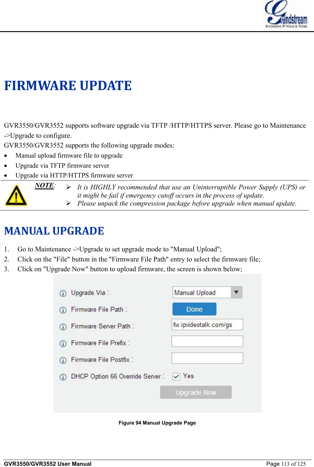    GVR3550/GVR3552 User Manual                                                             Page 113 of 125         FIRMWARE UPDATE GVR3550/GVR3552 supports software upgrade via TFTP /HTTP/HTTPS server. Please go to Maintenance -&gt;Upgrade to configure. GVR3550/GVR3552 supports the following upgrade modes: · Manual upload firmware file to upgrade · Upgrade via TFTP firmware server · Upgrade via HTTP/HTTPS firmware server  NOTE:  Ø It is HIGHLY recommended that use an Uninterruptible Power Supply (UPS) or it might be fail if emergency cutoff occurs in the process of update.  Ø Please unpack the compression package before upgrade when manual update.  MANUAL UPGRADE  1. Go to Maintenance -&gt;Upgrade to set upgrade mode to &quot;Manual Upload&quot;; 2. Click on the &quot;File&quot; button in the &quot;Firmware File Path&quot; entry to select the firmware file; 3. Click on &quot;Upgrade Now&quot; button to upload firmware, the screen is shown below;  Figure 94 Manual Upgrade Page 