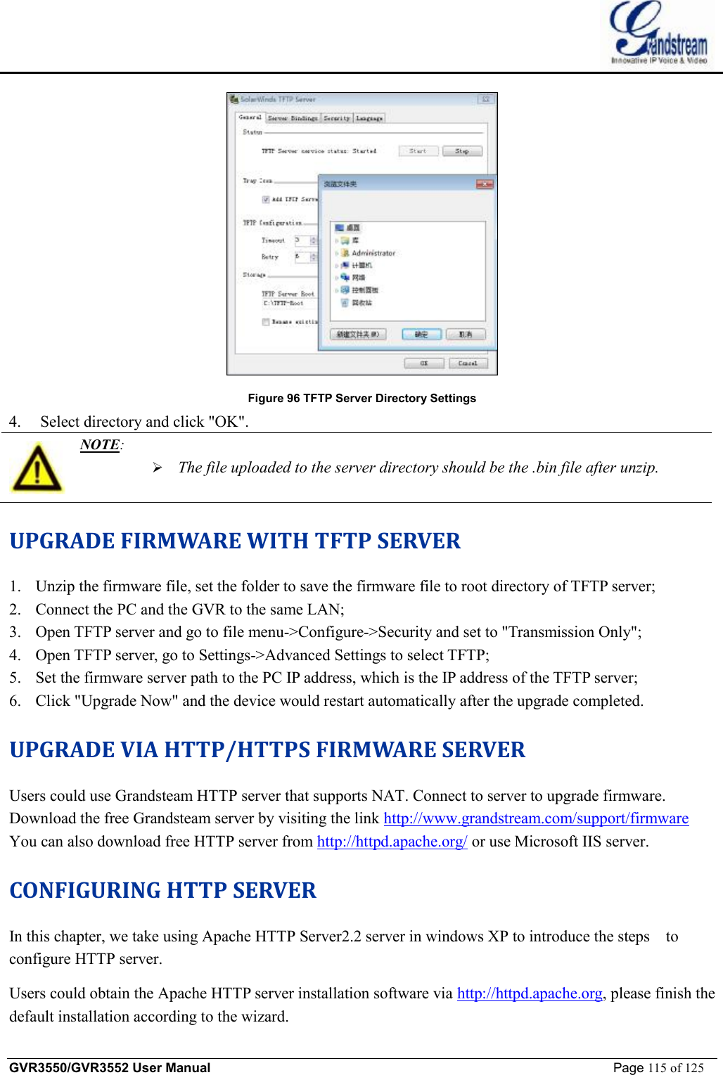    GVR3550/GVR3552 User Manual                                                             Page 115 of 125         Figure 96 TFTP Server Directory Settings 4. Select directory and click &quot;OK&quot;.  NOTE:  Ø The file uploaded to the server directory should be the .bin file after unzip. UPGRADE FIRMWARE WITH TFTP SERVER 1. Unzip the firmware file, set the folder to save the firmware file to root directory of TFTP server; 2. Connect the PC and the GVR to the same LAN; 3. Open TFTP server and go to file menu-&gt;Configure-&gt;Security and set to &quot;Transmission Only&quot;; 4. Open TFTP server, go to Settings-&gt;Advanced Settings to select TFTP; 5. Set the firmware server path to the PC IP address, which is the IP address of the TFTP server; 6. Click &quot;Upgrade Now&quot; and the device would restart automatically after the upgrade completed. UPGRADE VIA HTTP/HTTPS FIRMWARE SERVER Users could use Grandsteam HTTP server that supports NAT. Connect to server to upgrade firmware. Download the free Grandsteam server by visiting the link http://www.grandstream.com/support/firmware You can also download free HTTP server from http://httpd.apache.org/ or use Microsoft IIS server. CONFIGURING HTTP SERVER In this chapter, we take using Apache HTTP Server2.2 server in windows XP to introduce the steps  to configure HTTP server. Users could obtain the Apache HTTP server installation software via http://httpd.apache.org, please finish the default installation according to the wizard. 
