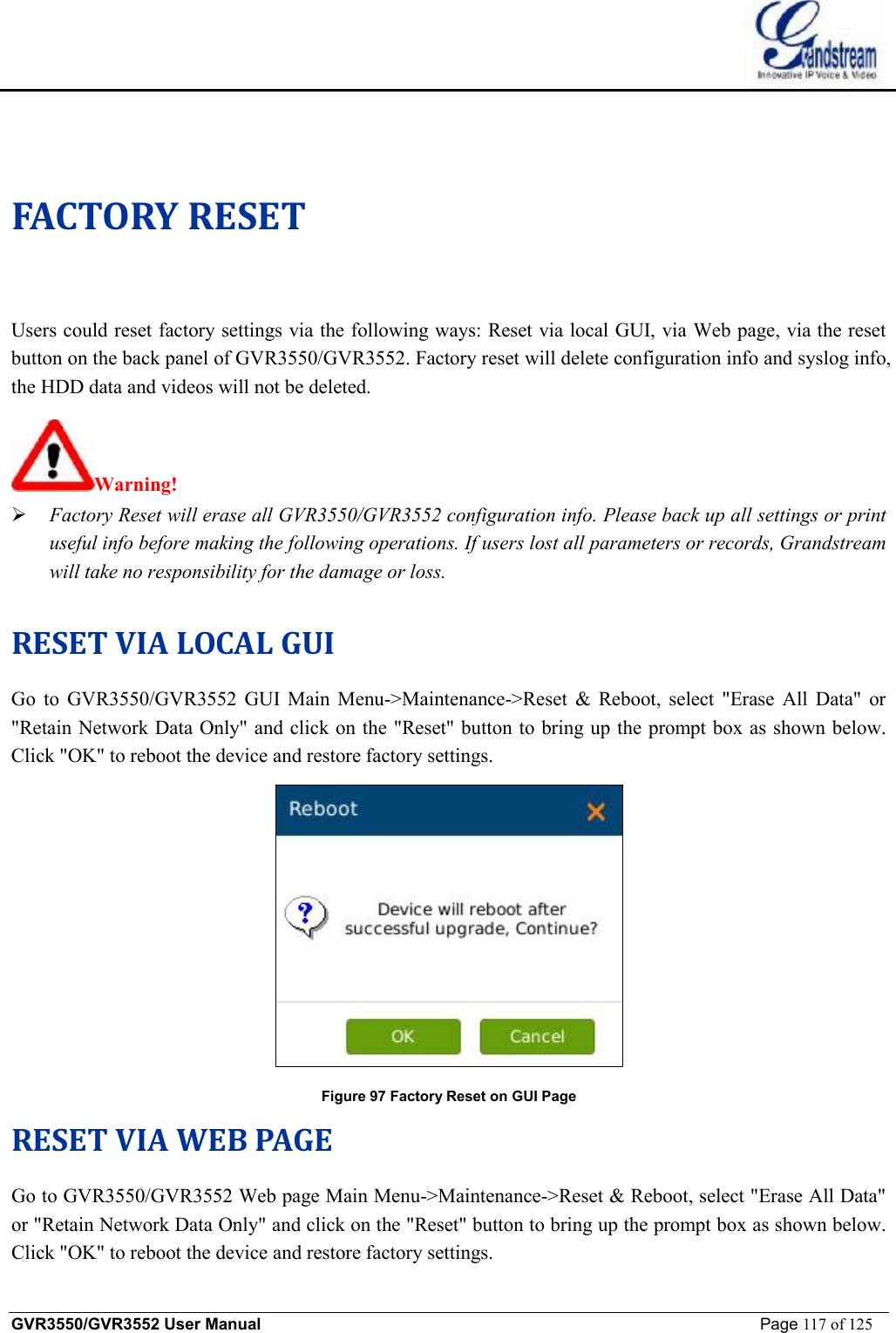    GVR3550/GVR3552 User Manual                                                             Page 117 of 125        FACTORY RESET Users could reset factory settings via the following ways: Reset via local GUI, via Web page, via the reset button on the back panel of GVR3550/GVR3552. Factory reset will delete configuration info and syslog info, the HDD data and videos will not be deleted.  Warning!    Ø Factory Reset will erase all GVR3550/GVR3552 configuration info. Please back up all settings or print useful info before making the following operations. If users lost all parameters or records, Grandstream will take no responsibility for the damage or loss.  RESET VIA LOCAL GUI Go to GVR3550/GVR3552 GUI Main Menu-&gt;Maintenance-&gt;Reset &amp; Reboot, select &quot;Erase All Data&quot; or &quot;Retain Network Data Only&quot; and click on the &quot;Reset&quot; button to bring up the prompt box as shown below. Click &quot;OK&quot; to reboot the device and restore factory settings.  Figure 97 Factory Reset on GUI Page RESET VIA WEB PAGE Go to GVR3550/GVR3552 Web page Main Menu-&gt;Maintenance-&gt;Reset &amp; Reboot, select &quot;Erase All Data&quot; or &quot;Retain Network Data Only&quot; and click on the &quot;Reset&quot; button to bring up the prompt box as shown below. Click &quot;OK&quot; to reboot the device and restore factory settings. 