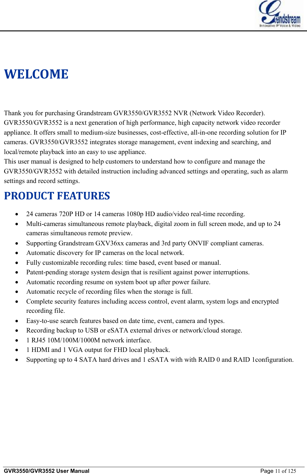    GVR3550/GVR3552 User Manual                                                             Page 11 of 125        WELCOME Thank you for purchasing Grandstream GVR3550/GVR3552 NVR (Network Video Recorder).  GVR3550/GVR3552 is a next generation of high performance, high capacity network video recorder appliance. It offers small to medium-size businesses, cost-effective, all-in-one recording solution for IP cameras. GVR3550/GVR3552 integrates storage management, event indexing and searching, and local/remote playback into an easy to use appliance. This user manual is designed to help customers to understand how to configure and manage the GVR3550/GVR3552 with detailed instruction including advanced settings and operating, such as alarm settings and record settings. PRODUCT FEATURES · 24 cameras 720P HD or 14 cameras 1080p HD audio/video real-time recording. · Multi-cameras simultaneous remote playback, digital zoom in full screen mode, and up to 24 cameras simultaneous remote preview. · Supporting Grandstream GXV36xx cameras and 3rd party ONVIF compliant cameras. · Automatic discovery for IP cameras on the local network. · Fully customizable recording rules: time based, event based or manual. · Patent-pending storage system design that is resilient against power interruptions. · Automatic recording resume on system boot up after power failure. · Automatic recycle of recording files when the storage is full. · Complete security features including access control, event alarm, system logs and encrypted recording file. · Easy-to-use search features based on date time, event, camera and types.  · Recording backup to USB or eSATA external drives or network/cloud storage. · 1 RJ45 10M/100M/1000M network interface. · 1 HDMI and 1 VGA output for FHD local playback. · Supporting up to 4 SATA hard drives and 1 eSATA with with RAID 0 and RAID 1configuration. 