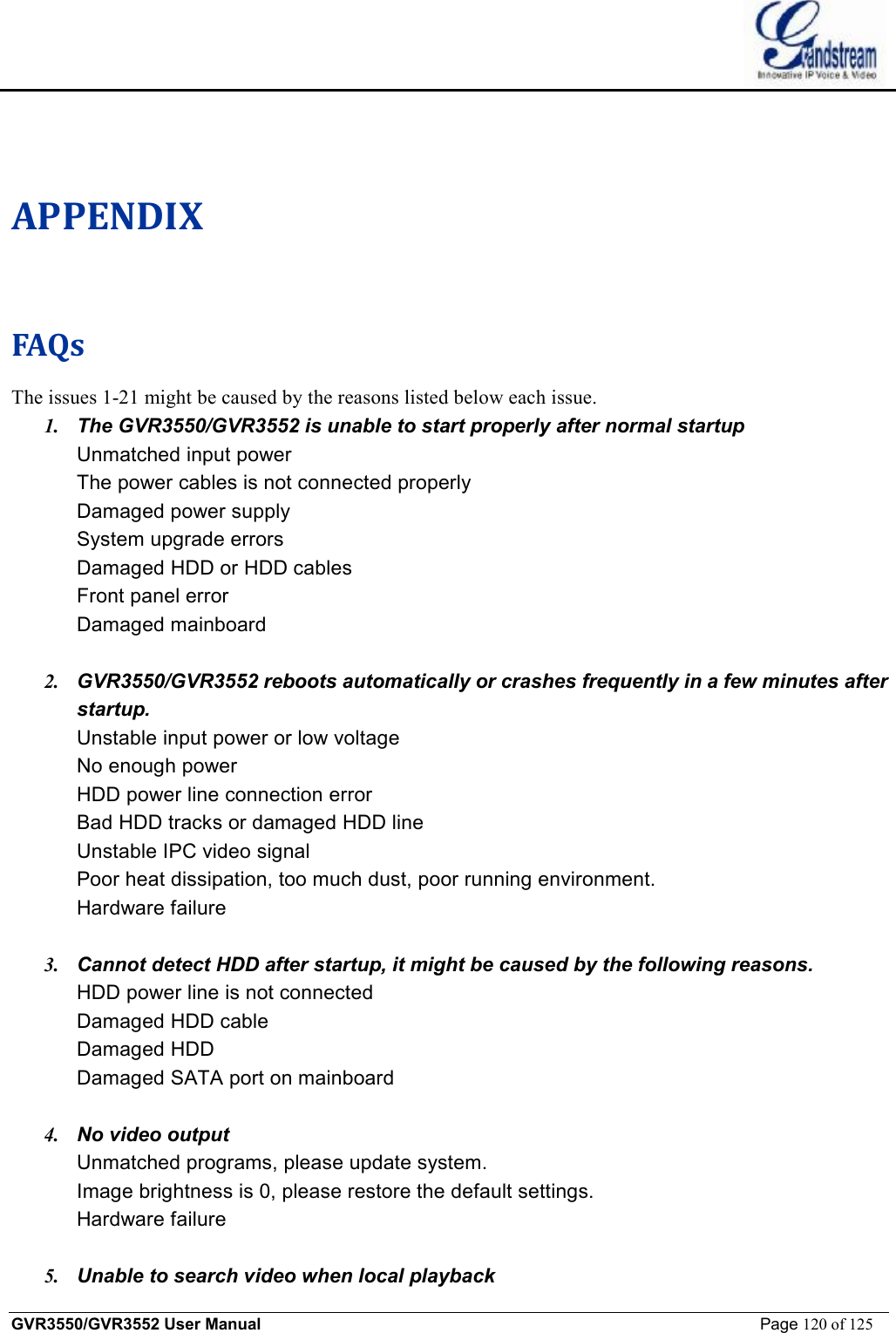    GVR3550/GVR3552 User Manual                                                             Page 120 of 125        APPENDIX FAQs The issues 1-21 might be caused by the reasons listed below each issue. 1. The GVR3550/GVR3552 is unable to start properly after normal startup Unmatched input power The power cables is not connected properly Damaged power supply System upgrade errors Damaged HDD or HDD cables Front panel error Damaged mainboard  2. GVR3550/GVR3552 reboots automatically or crashes frequently in a few minutes after startup. Unstable input power or low voltage No enough power HDD power line connection error Bad HDD tracks or damaged HDD line Unstable IPC video signal Poor heat dissipation, too much dust, poor running environment. Hardware failure  3. Cannot detect HDD after startup, it might be caused by the following reasons. HDD power line is not connected Damaged HDD cable Damaged HDD Damaged SATA port on mainboard  4. No video output Unmatched programs, please update system. Image brightness is 0, please restore the default settings. Hardware failure  5. Unable to search video when local playback 
