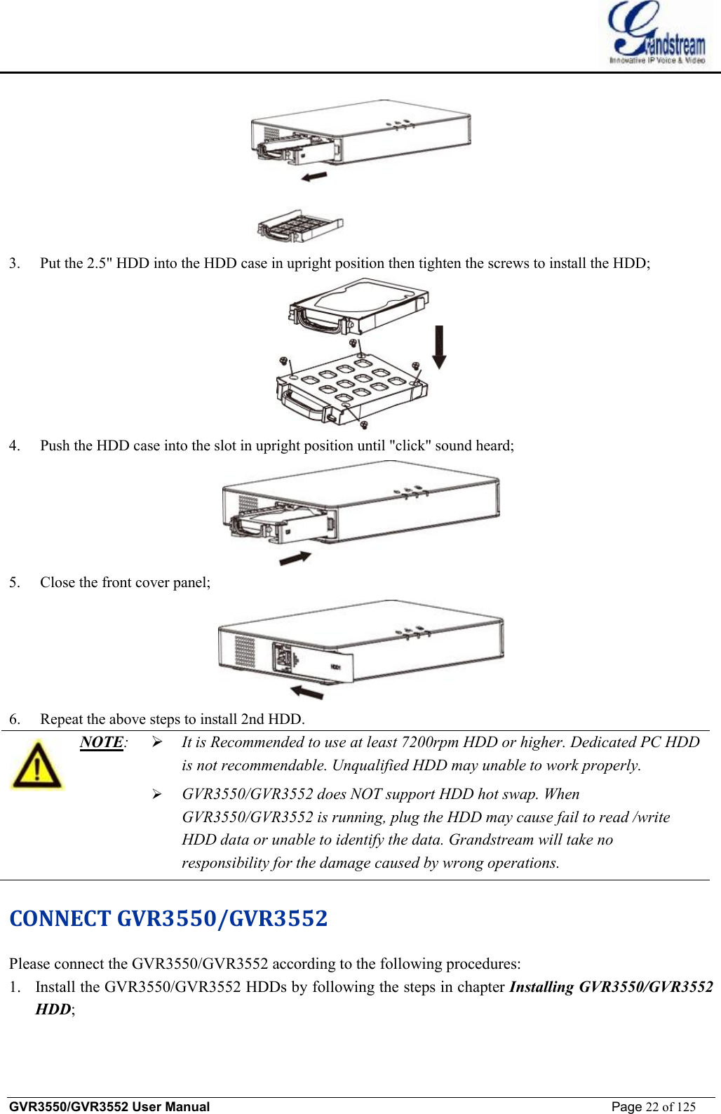    GVR3550/GVR3552 User Manual                                                             Page 22 of 125         3. Put the 2.5&quot; HDD into the HDD case in upright position then tighten the screws to install the HDD;  4. Push the HDD case into the slot in upright position until &quot;click&quot; sound heard;  5. Close the front cover panel;  6. Repeat the above steps to install 2nd HDD.  NOTE:   Ø It is Recommended to use at least 7200rpm HDD or higher. Dedicated PC HDD is not recommendable. Unqualified HDD may unable to work properly. Ø GVR3550/GVR3552 does NOT support HDD hot swap. When GVR3550/GVR3552 is running, plug the HDD may cause fail to read /write HDD data or unable to identify the data. Grandstream will take no responsibility for the damage caused by wrong operations. CONNECT GVR3550/GVR3552 Please connect the GVR3550/GVR3552 according to the following procedures: 1. Install the GVR3550/GVR3552 HDDs by following the steps in chapter Installing GVR3550/GVR3552 HDD; 