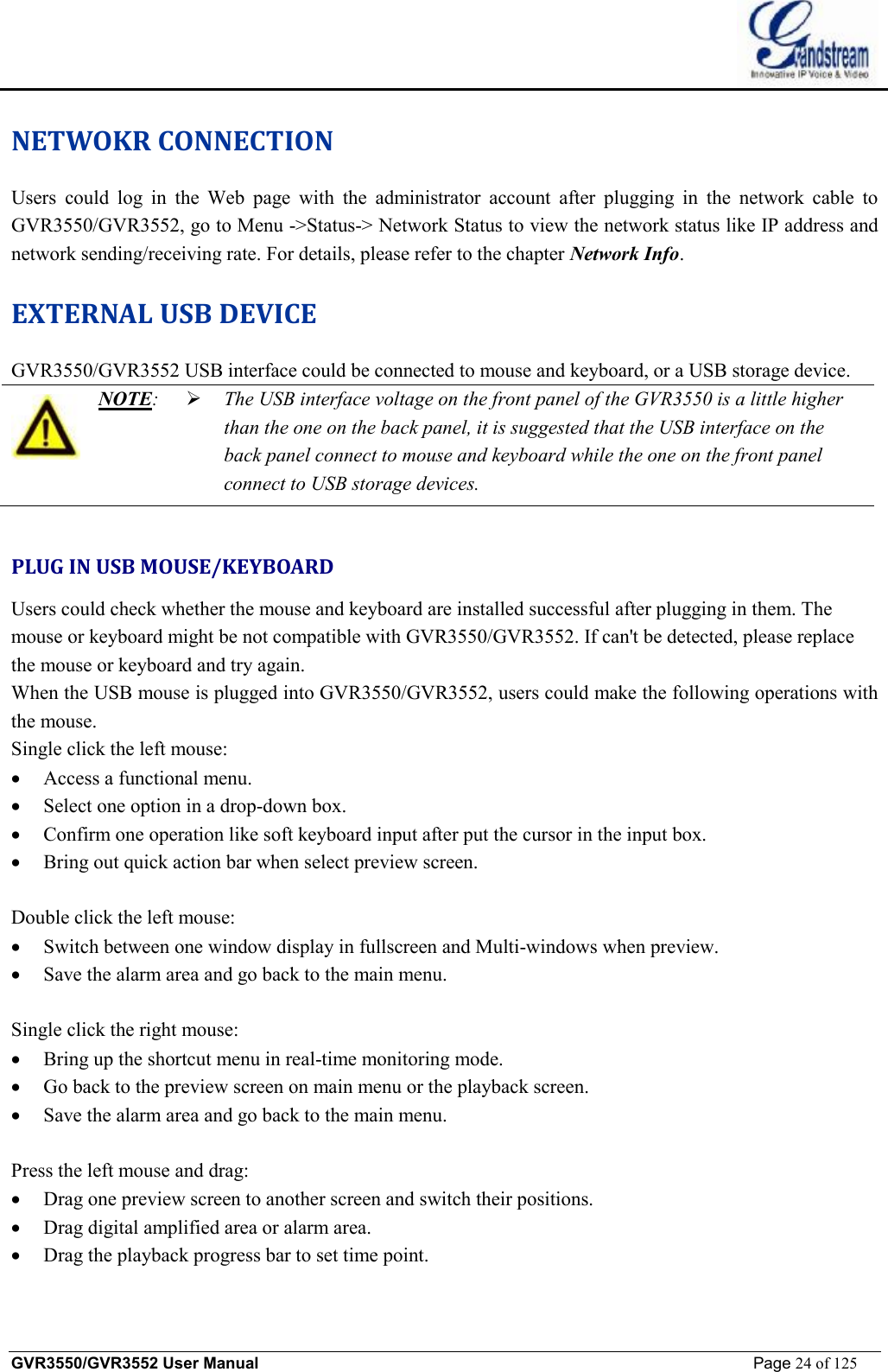    GVR3550/GVR3552 User Manual                                                             Page 24 of 125        NETWOKR CONNECTION Users could log in the Web page with the administrator account after plugging in the network cable to GVR3550/GVR3552, go to Menu -&gt;Status-&gt; Network Status to view the network status like IP address and network sending/receiving rate. For details, please refer to the chapter Network Info. EXTERNAL USB DEVICE GVR3550/GVR3552 USB interface could be connected to mouse and keyboard, or a USB storage device.  NOTE:  Ø The USB interface voltage on the front panel of the GVR3550 is a little higher than the one on the back panel, it is suggested that the USB interface on the back panel connect to mouse and keyboard while the one on the front panel connect to USB storage devices.   PLUG IN USB MOUSE/KEYBOARD Users could check whether the mouse and keyboard are installed successful after plugging in them. The mouse or keyboard might be not compatible with GVR3550/GVR3552. If can&apos;t be detected, please replace the mouse or keyboard and try again. When the USB mouse is plugged into GVR3550/GVR3552, users could make the following operations with the mouse. Single click the left mouse: · Access a functional menu. · Select one option in a drop-down box. · Confirm one operation like soft keyboard input after put the cursor in the input box. · Bring out quick action bar when select preview screen.  Double click the left mouse: · Switch between one window display in fullscreen and Multi-windows when preview. · Save the alarm area and go back to the main menu.   Single click the right mouse: · Bring up the shortcut menu in real-time monitoring mode. · Go back to the preview screen on main menu or the playback screen. · Save the alarm area and go back to the main menu.  Press the left mouse and drag: · Drag one preview screen to another screen and switch their positions. · Drag digital amplified area or alarm area. · Drag the playback progress bar to set time point. 