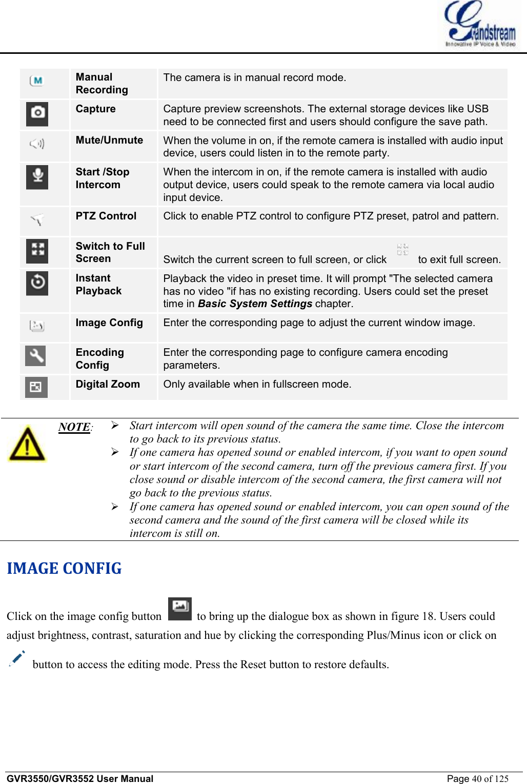    GVR3550/GVR3552 User Manual                                                             Page 40 of 125         Manual Recording The camera is in manual record mode.  Capture Capture preview screenshots. The external storage devices like USB need to be connected first and users should configure the save path.  Mute/Unmute  When the volume in on, if the remote camera is installed with audio input device, users could listen in to the remote party.  Start /Stop Intercom When the intercom in on, if the remote camera is installed with audio output device, users could speak to the remote camera via local audio input device.  PTZ Control  Click to enable PTZ control to configure PTZ preset, patrol and pattern.  Switch to Full Screen  Switch the current screen to full screen, or click   to exit full screen.  Instant Playback Playback the video in preset time. It will prompt &quot;The selected camera has no video &quot;if has no existing recording. Users could set the preset time in Basic System Settings chapter.  Image Config  Enter the corresponding page to adjust the current window image.  Encoding Config Enter the corresponding page to configure camera encoding parameters.  Digital Zoom  Only available when in fullscreen mode.   NOTE:  Ø Start intercom will open sound of the camera the same time. Close the intercom to go back to its previous status. Ø If one camera has opened sound or enabled intercom, if you want to open sound or start intercom of the second camera, turn off the previous camera first. If you close sound or disable intercom of the second camera, the first camera will not go back to the previous status. Ø If one camera has opened sound or enabled intercom, you can open sound of the second camera and the sound of the first camera will be closed while its intercom is still on. IMAGE CONFIG Click on the image config button   to bring up the dialogue box as shown in figure 18. Users could adjust brightness, contrast, saturation and hue by clicking the corresponding Plus/Minus icon or click on  button to access the editing mode. Press the Reset button to restore defaults. 