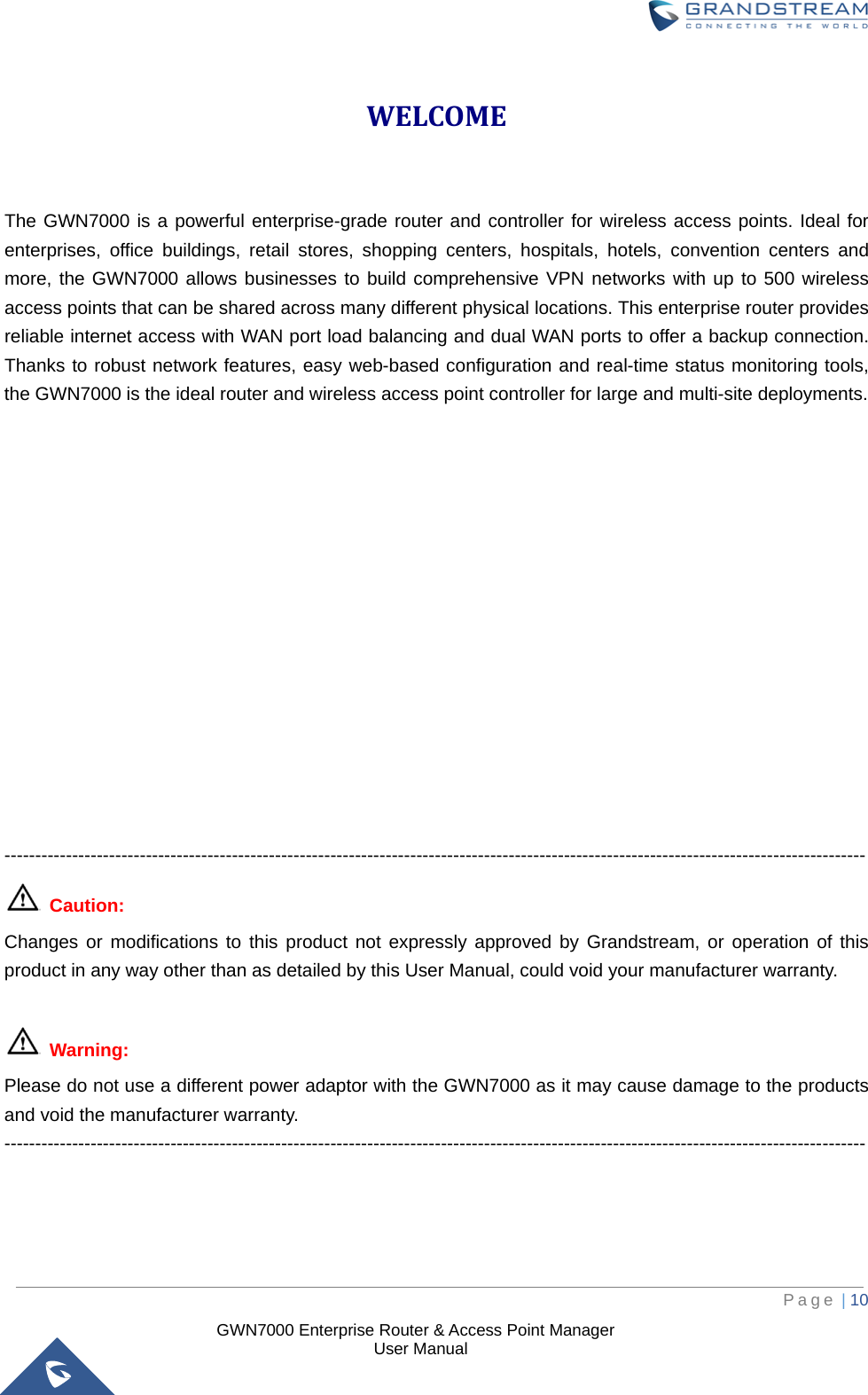  GWN7000 Enterprise Router &amp; Access Point Manager                    User Manual WELCOME  The GWN7000 is a powerful enterprise-grade router and controller for wireless access points. Ideal for enterprises, office buildings, retail stores, shopping centers, hospitals, hotels, convention centers and more, the GWN7000 allows businesses to build comprehensive VPN networks with up to 500 wireless access points that can be shared across many different physical locations. This enterprise router provides reliable internet access with WAN port load balancing and dual WAN ports to offer a backup connection. Thanks to robust network features, easy web-based configuration and real-time status monitoring tools, the GWN7000 is the ideal router and wireless access point controller for large and multi-site deployments.                --------------------------------------------------------------------------------------------------------------------------------------------  Caution: Changes or modifications to this product not expressly approved by Grandstream, or operation of this product in any way other than as detailed by this User Manual, could void your manufacturer warranty.   Warning:   Please do not use a different power adaptor with the GWN7000 as it may cause damage to the products and void the manufacturer warranty. --------------------------------------------------------------------------------------------------------------------------------------------     Page | 10     
