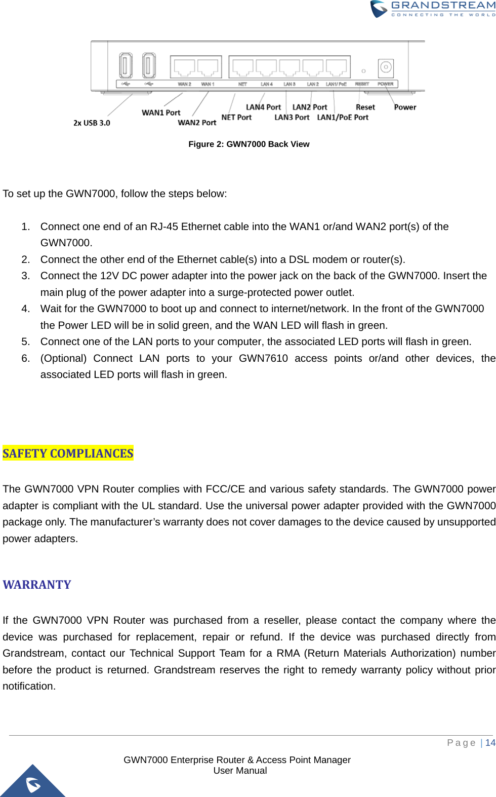  GWN7000 Enterprise Router &amp; Access Point Manager                    User Manual  Figure 2: GWN7000 Back View   To set up the GWN7000, follow the steps below:  1. Connect one end of an RJ-45 Ethernet cable into the WAN1 or/and WAN2 port(s) of the GWN7000. 2. Connect the other end of the Ethernet cable(s) into a DSL modem or router(s). 3. Connect the 12V DC power adapter into the power jack on the back of the GWN7000. Insert the main plug of the power adapter into a surge-protected power outlet. 4. Wait for the GWN7000 to boot up and connect to internet/network. In the front of the GWN7000 the Power LED will be in solid green, and the WAN LED will flash in green. 5. Connect one of the LAN ports to your computer, the associated LED ports will flash in green. 6. (Optional) Connect LAN ports to your GWN7610 access points or/and other devices, the associated LED ports will flash in green.    SAFETY COMPLIANCES  The GWN7000 VPN Router complies with FCC/CE and various safety standards. The GWN7000 power adapter is compliant with the UL standard. Use the universal power adapter provided with the GWN7000 package only. The manufacturer’s warranty does not cover damages to the device caused by unsupported power adapters.  WARRANTY  If the GWN7000 VPN Router was purchased from a reseller, please contact the company where the device was purchased for replacement, repair or refund. If the device was purchased directly from Grandstream, contact our Technical Support Team for a RMA (Return Materials Authorization) number before the product is returned. Grandstream reserves the right to remedy warranty policy without prior notification.      Page | 14     