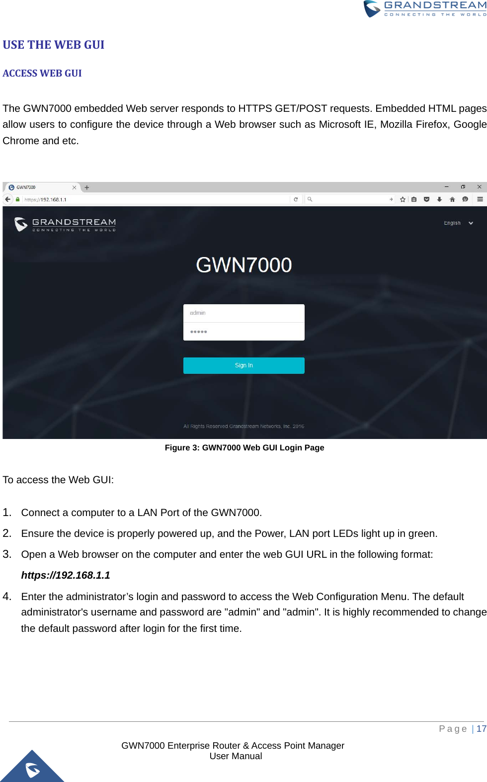  GWN7000 Enterprise Router &amp; Access Point Manager                    User Manual USE THE WEB GUI ACCESS WEB GUI  The GWN7000 embedded Web server responds to HTTPS GET/POST requests. Embedded HTML pages allow users to configure the device through a Web browser such as Microsoft IE, Mozilla Firefox, Google Chrome and etc.    Figure 3: GWN7000 Web GUI Login Page  To access the Web GUI:  1. Connect a computer to a LAN Port of the GWN7000. 2. Ensure the device is properly powered up, and the Power, LAN port LEDs light up in green. 3. Open a Web browser on the computer and enter the web GUI URL in the following format: https://192.168.1.1 4. Enter the administrator’s login and password to access the Web Configuration Menu. The default administrator&apos;s username and password are &quot;admin&quot; and &quot;admin&quot;. It is highly recommended to change the default password after login for the first time.      Page | 17     