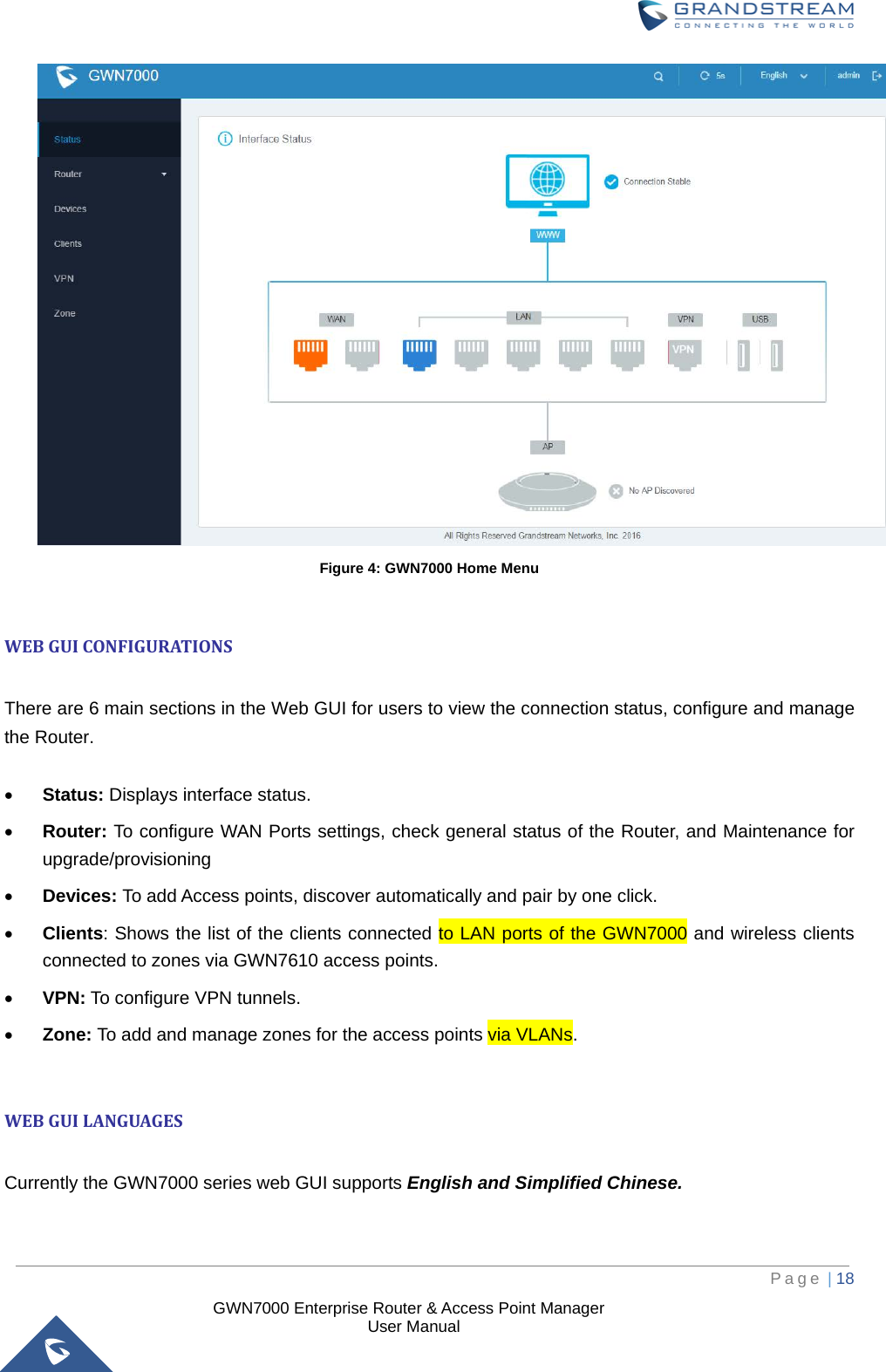  GWN7000 Enterprise Router &amp; Access Point Manager                    User Manual  Figure 4: GWN7000 Home Menu  WEB GUI CONFIGURATIONS  There are 6 main sections in the Web GUI for users to view the connection status, configure and manage the Router.                                         • Status: Displays interface status. • Router: To configure WAN Ports settings, check general status of the Router, and Maintenance for upgrade/provisioning • Devices: To add Access points, discover automatically and pair by one click. • Clients: Shows the list of the clients connected to LAN ports of the GWN7000 and wireless clients connected to zones via GWN7610 access points. • VPN: To configure VPN tunnels. • Zone: To add and manage zones for the access points via VLANs.  WEB GUI LANGUAGES  Currently the GWN7000 series web GUI supports English and Simplified Chinese.      Page | 18     