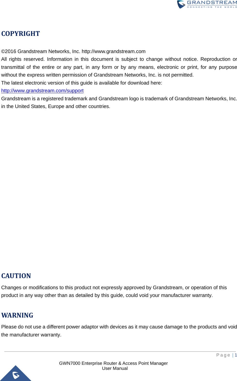  GWN7000 Enterprise Router &amp; Access Point Manager                    User Manual  COPYRIGHT ©2016 Grandstream Networks, Inc. http://www.grandstream.com All rights reserved. Information in this document is subject to change without notice. Reproduction or transmittal of the entire or any part, in any form or by any means, electronic or print, for any purpose without the express written permission of Grandstream Networks, Inc. is not permitted.  The latest electronic version of this guide is available for download here: http://www.grandstream.com/support Grandstream is a registered trademark and Grandstream logo is trademark of Grandstream Networks, Inc. in the United States, Europe and other countries.                     CAUTION Changes or modifications to this product not expressly approved by Grandstream, or operation of this product in any way other than as detailed by this guide, could void your manufacturer warranty.  WARNING Please do not use a different power adaptor with devices as it may cause damage to the products and void the manufacturer warranty.     Page | 1     