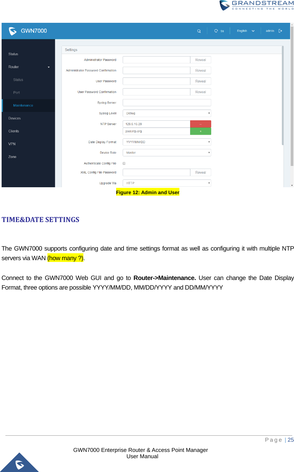  GWN7000 Enterprise Router &amp; Access Point Manager                    User Manual  Figure 12: Admin and User  TIME&amp;DATE SETTINGS  The GWN7000 supports configuring date and time settings format as well as configuring it with multiple NTP servers via WAN (how many ?).  Connect to the GWN7000 Web GUI and go to Router-&gt;Maintenance. User can change the Date Display Format, three options are possible YYYY/MM/DD, MM/DD/YYYY and DD/MM/YYYY     Page | 25     