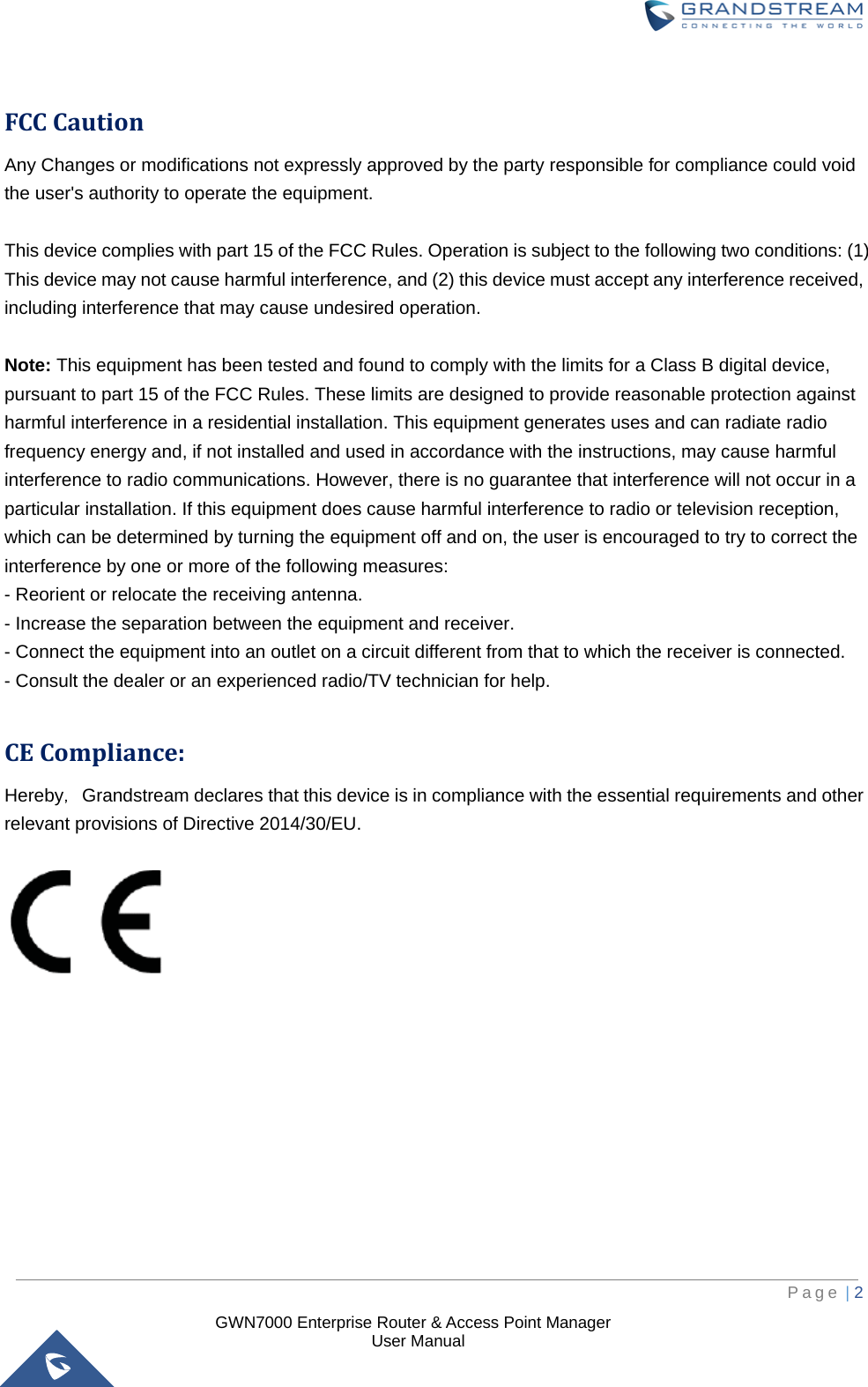  GWN7000 Enterprise Router &amp; Access Point Manager                    User Manual  FCC Caution Any Changes or modifications not expressly approved by the party responsible for compliance could void the user&apos;s authority to operate the equipment.    This device complies with part 15 of the FCC Rules. Operation is subject to the following two conditions: (1) This device may not cause harmful interference, and (2) this device must accept any interference received, including interference that may cause undesired operation.  Note: This equipment has been tested and found to comply with the limits for a Class B digital device, pursuant to part 15 of the FCC Rules. These limits are designed to provide reasonable protection against harmful interference in a residential installation. This equipment generates uses and can radiate radio frequency energy and, if not installed and used in accordance with the instructions, may cause harmful interference to radio communications. However, there is no guarantee that interference will not occur in a particular installation. If this equipment does cause harmful interference to radio or television reception, which can be determined by turning the equipment off and on, the user is encouraged to try to correct the interference by one or more of the following measures: - Reorient or relocate the receiving antenna. - Increase the separation between the equipment and receiver. - Connect the equipment into an outlet on a circuit different from that to which the receiver is connected. - Consult the dealer or an experienced radio/TV technician for help.        CE Compliance: Hereby，Grandstream declares that this device is in compliance with the essential requirements and other relevant provisions of Directive 2014/30/EU.           Page | 2     