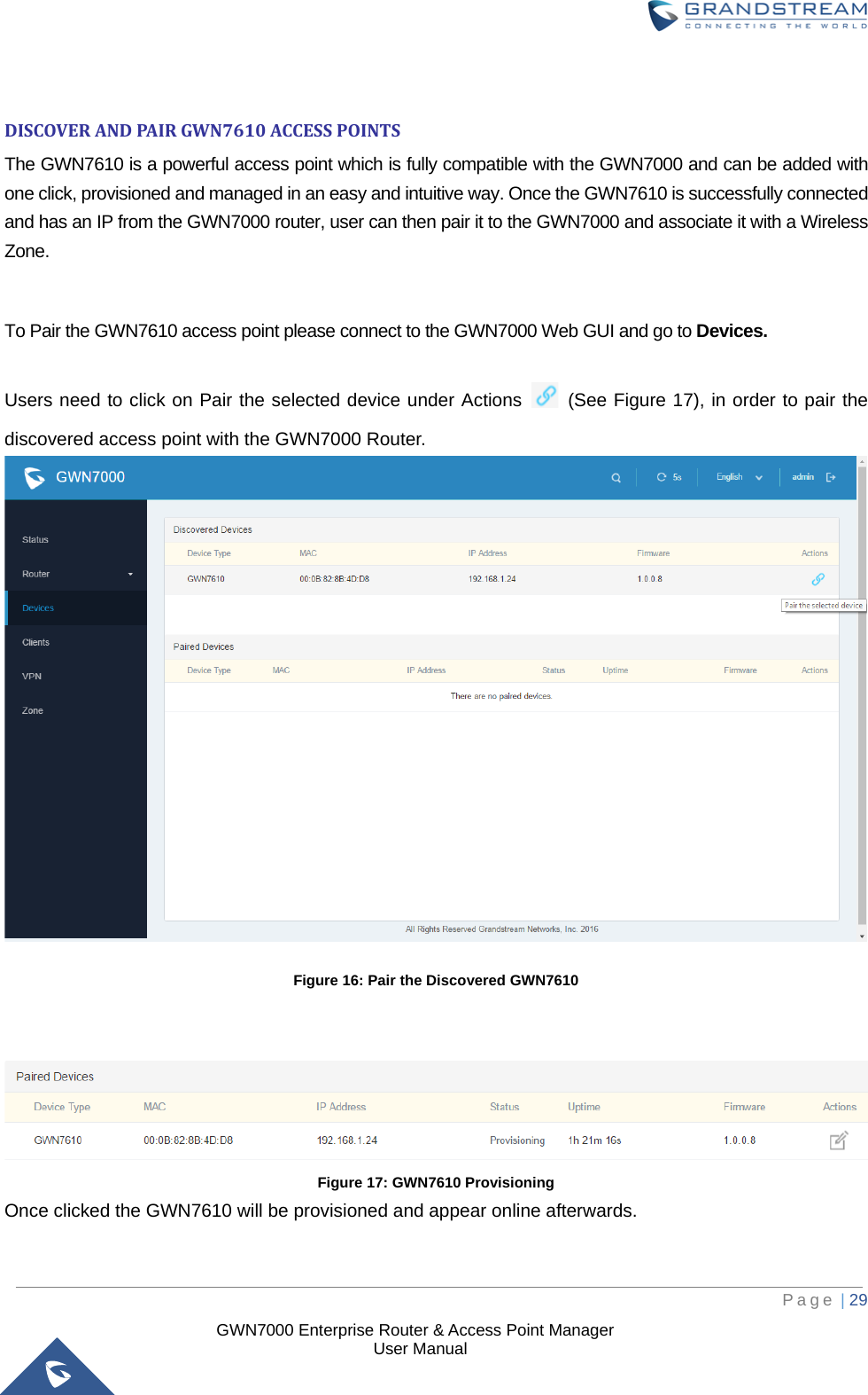  GWN7000 Enterprise Router &amp; Access Point Manager                    User Manual  DISCOVER AND PAIR GWN7610 ACCESS POINTS The GWN7610 is a powerful access point which is fully compatible with the GWN7000 and can be added with one click, provisioned and managed in an easy and intuitive way. Once the GWN7610 is successfully connected and has an IP from the GWN7000 router, user can then pair it to the GWN7000 and associate it with a Wireless Zone.  To Pair the GWN7610 access point please connect to the GWN7000 Web GUI and go to Devices. Users need to click on Pair the selected device under Actions   (See Figure 17), in order to pair the discovered access point with the GWN7000 Router.  Figure 16: Pair the Discovered GWN7610    Figure 17: GWN7610 Provisioning Once clicked the GWN7610 will be provisioned and appear online afterwards.     Page | 29     