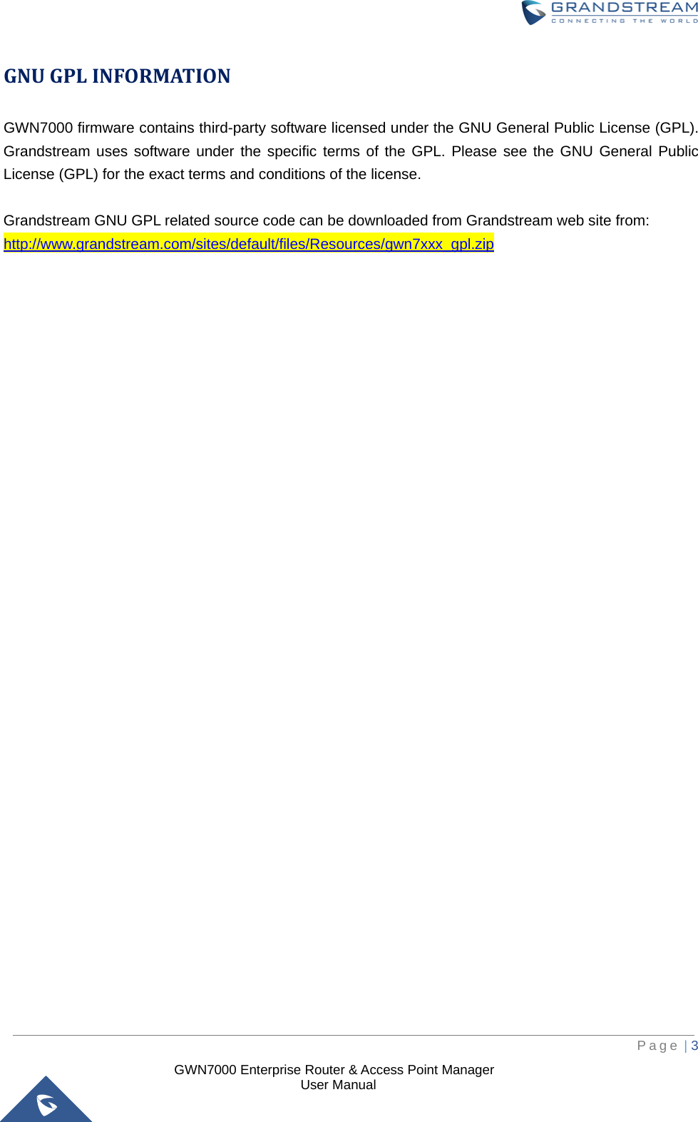  GWN7000 Enterprise Router &amp; Access Point Manager                    User Manual GNU GPL INFORMATION GWN7000 firmware contains third-party software licensed under the GNU General Public License (GPL). Grandstream uses software under the specific terms of the GPL. Please see the GNU General Public License (GPL) for the exact terms and conditions of the license.    Grandstream GNU GPL related source code can be downloaded from Grandstream web site from: http://www.grandstream.com/sites/default/files/Resources/gwn7xxx_gpl.zip                                     Page | 3     