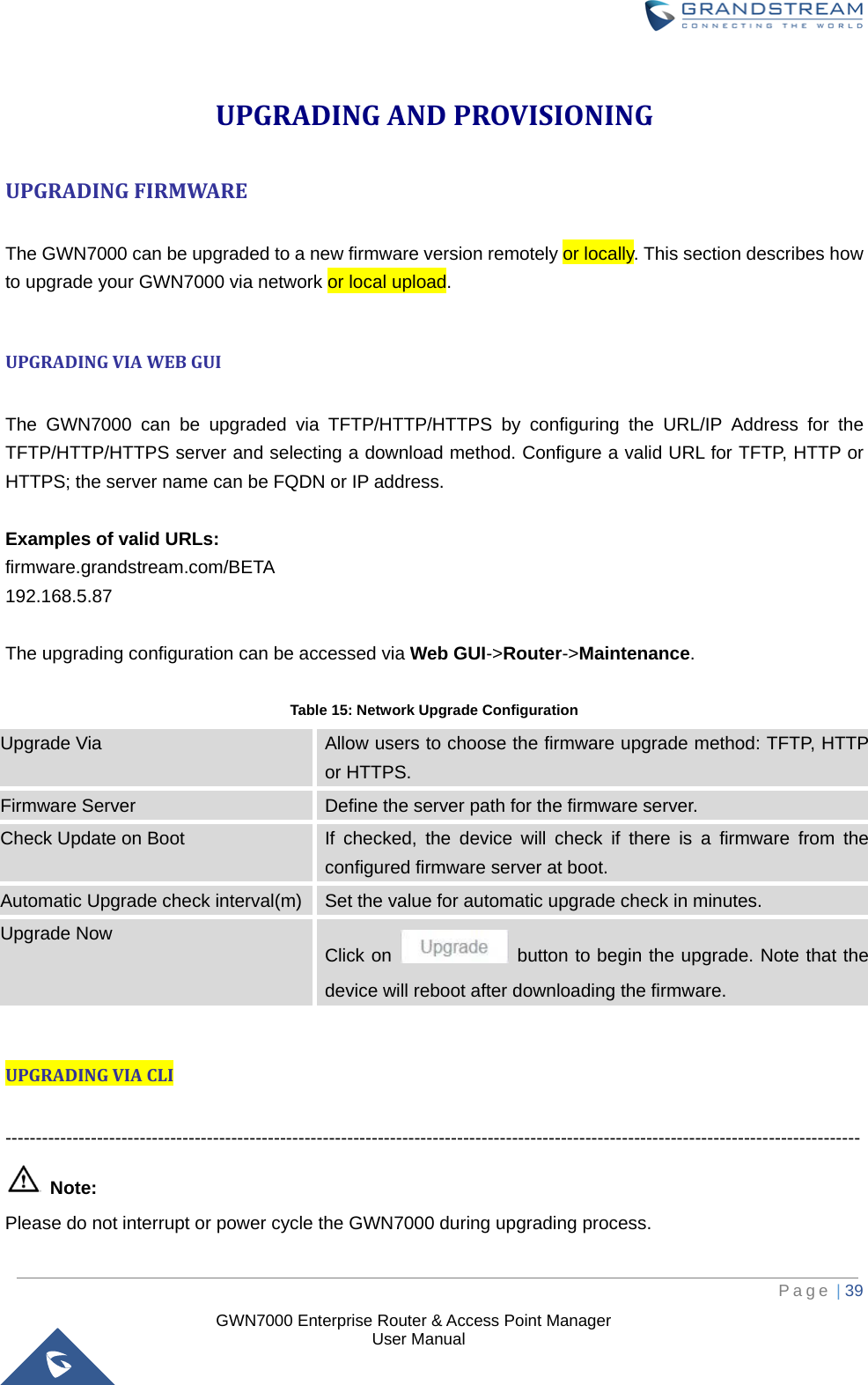  GWN7000 Enterprise Router &amp; Access Point Manager                    User Manual UPGRADING AND PROVISIONING UPGRADING FIRMWARE  The GWN7000 can be upgraded to a new firmware version remotely or locally. This section describes how to upgrade your GWN7000 via network or local upload.  UPGRADING VIA WEB GUI  The GWN7000 can be upgraded via TFTP/HTTP/HTTPS by configuring the URL/IP Address for the TFTP/HTTP/HTTPS server and selecting a download method. Configure a valid URL for TFTP, HTTP or HTTPS; the server name can be FQDN or IP address.  Examples of valid URLs: firmware.grandstream.com/BETA 192.168.5.87  The upgrading configuration can be accessed via Web GUI-&gt;Router-&gt;Maintenance.  Table 15: Network Upgrade Configuration Upgrade Via Allow users to choose the firmware upgrade method: TFTP, HTTP or HTTPS. Firmware Server Define the server path for the firmware server. Check Update on Boot If checked, the device will check if there is a firmware from the configured firmware server at boot. Automatic Upgrade check interval(m) Set the value for automatic upgrade check in minutes. Upgrade Now Click on   button to begin the upgrade. Note that the device will reboot after downloading the firmware.  UPGRADING VIA CLI  --------------------------------------------------------------------------------------------------------------------------------------------  Note: Please do not interrupt or power cycle the GWN7000 during upgrading process.     Page | 39     