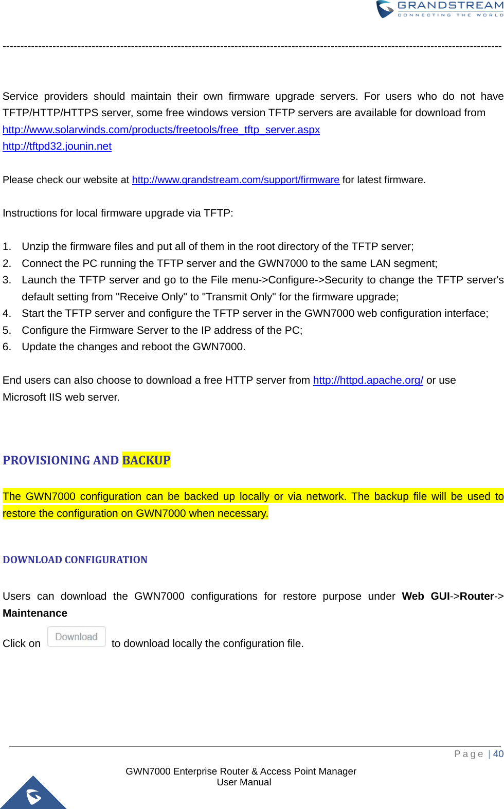  GWN7000 Enterprise Router &amp; Access Point Manager                    User Manual --------------------------------------------------------------------------------------------------------------------------------------------   Service providers should maintain their own firmware upgrade servers. For users who do not have TFTP/HTTP/HTTPS server, some free windows version TFTP servers are available for download from   http://www.solarwinds.com/products/freetools/free_tftp_server.aspx http://tftpd32.jounin.net  Please check our website at http://www.grandstream.com/support/firmware for latest firmware.  Instructions for local firmware upgrade via TFTP:  1. Unzip the firmware files and put all of them in the root directory of the TFTP server; 2. Connect the PC running the TFTP server and the GWN7000 to the same LAN segment; 3. Launch the TFTP server and go to the File menu-&gt;Configure-&gt;Security to change the TFTP server&apos;s default setting from &quot;Receive Only&quot; to &quot;Transmit Only&quot; for the firmware upgrade; 4. Start the TFTP server and configure the TFTP server in the GWN7000 web configuration interface; 5. Configure the Firmware Server to the IP address of the PC; 6. Update the changes and reboot the GWN7000.  End users can also choose to download a free HTTP server from http://httpd.apache.org/ or use Microsoft IIS web server.   PROVISIONING AND BACKUP  The GWN7000 configuration can be backed up locally or via network. The backup file will be used to restore the configuration on GWN7000 when necessary.  DOWNLOAD CONFIGURATION  Users can download the GWN7000 configurations for restore purpose under Web GUI-&gt;Router-&gt; Maintenance Click on   to download locally the configuration file.      Page | 40     