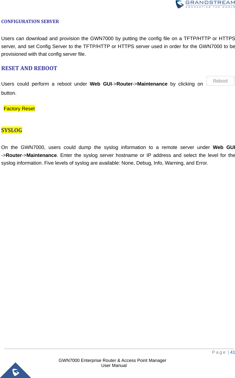  GWN7000 Enterprise Router &amp; Access Point Manager                    User Manual CONFIGURATION SERVER  Users can download and provision the GWN7000 by putting the config file on a TFTP/HTTP or HTTPS server, and set Config Server to the TFTP/HTTP or HTTPS server used in order for the GWN7000 to be provisioned with that config server file. RESET AND REBOOT Users could perform a reboot under Web  GUI-&gt;Router-&gt;Maintenance  by clicking on   button.   Factory Reset  SYSLOG  On the GWN7000, users could dump the syslog information to a remote server under  Web  GUI -&gt;Router-&gt;Maintenance. Enter the syslog server hostname or IP address and select the level for the syslog information. Five levels of syslog are available: None, Debug, Info, Warning, and Error.         Page | 41     