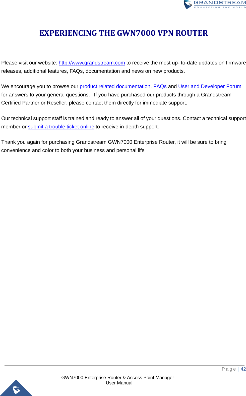  GWN7000 Enterprise Router &amp; Access Point Manager                    User Manual EXPERIENCING THE GWN7000 VPN ROUTER  Please visit our website: http://www.grandstream.com to receive the most up- to-date updates on firmware releases, additional features, FAQs, documentation and news on new products.   We encourage you to browse our product related documentation, FAQs and User and Developer Forum for answers to your general questions.   If you have purchased our products through a Grandstream Certified Partner or Reseller, please contact them directly for immediate support.    Our technical support staff is trained and ready to answer all of your questions. Contact a technical support member or submit a trouble ticket online to receive in-depth support. Thank you again for purchasing Grandstream GWN7000 Enterprise Router, it will be sure to bring convenience and color to both your business and personal life    Page | 42     