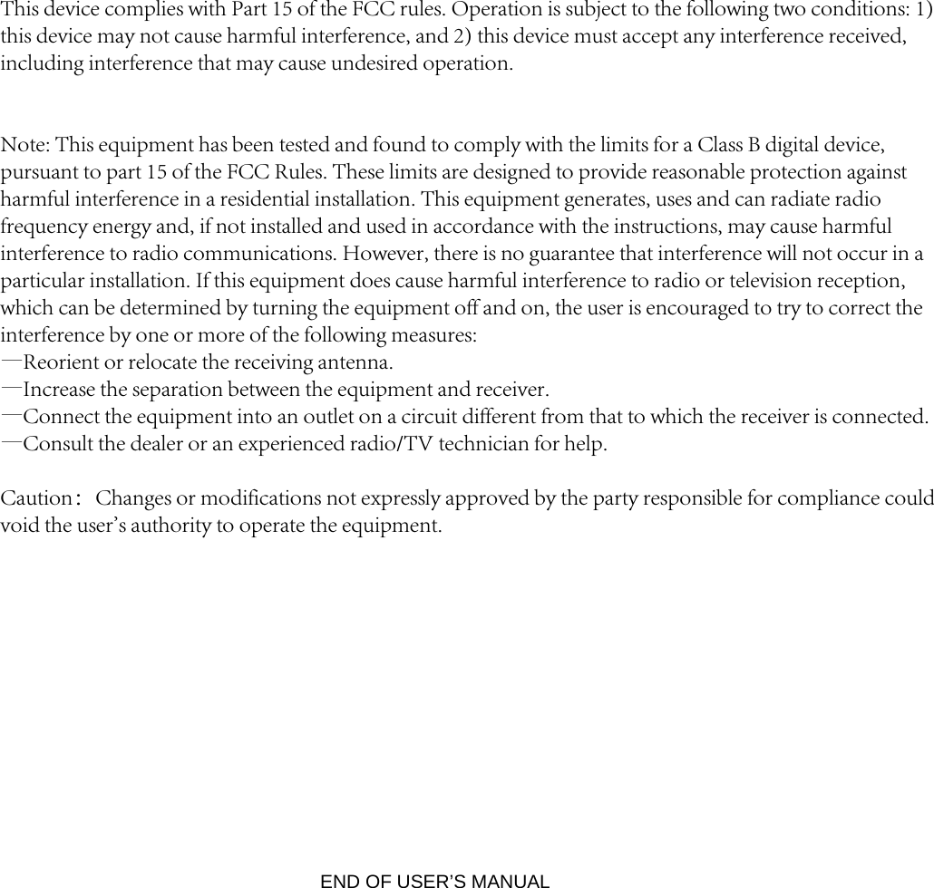 END OF USER’S MANUAL This device complies with Part 15 of the FCC rules. Operation is subject to the following two conditions: 1) this device may not cause harmful interference, and 2) this device must accept any interference received, including interference that may cause undesired operation.Note: This equipment has been tested and found to comply with the limits for a Class B digital device, pursuant to part 15 of the FCC Rules. These limits are designed to provide reasonable protection against harmful interference in a residential installation. This equipment generates, uses and can radiate radio frequency energy and, if not installed and used in accordance with the instructions, may cause harmful interference to radio communications. However, there is no guarantee that interference will not occur in a particular installation. If this equipment does cause harmful interference to radio or television reception, which can be determined by turning the equipment off and on, the user is encouraged to try to correct the interference by one or more of the following measures:—Reorient or relocate the receiving antenna.—Increase the separation between the equipment and receiver.—Connect the equipment into an outlet on a circuit different from that to which the receiver is connected.—Consult the dealer or an experienced radio/TV technician for help.Caution：Changes or modifications not expressly approved by the party responsible for compliance could void the user&apos;s authority to operate the equipment.
