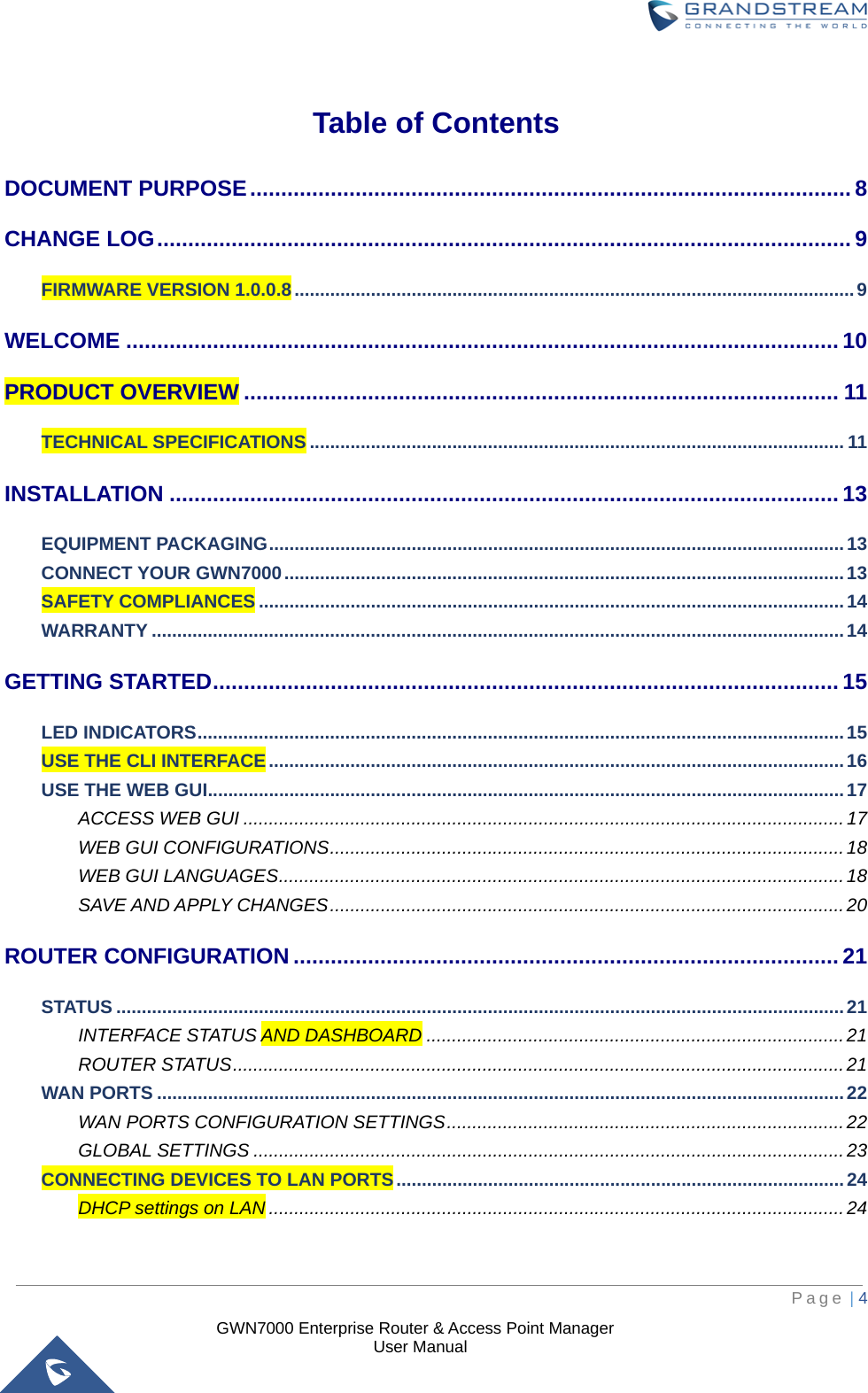  GWN7000 Enterprise Router &amp; Access Point Manager                    User Manual  Table of Contents DOCUMENT PURPOSE ................................................................................................. 8 CHANGE LOG ................................................................................................................ 9 FIRMWARE VERSION 1.0.0.8 .............................................................................................................. 9 WELCOME ................................................................................................................... 10 PRODUCT OVERVIEW ................................................................................................ 11 TECHNICAL SPECIFICATIONS ......................................................................................................... 11 INSTALLATION ............................................................................................................ 13 EQUIPMENT PACKAGING ................................................................................................................. 13 CONNECT YOUR GWN7000 .............................................................................................................. 13 SAFETY COMPLIANCES ................................................................................................................... 14 WARRANTY ........................................................................................................................................ 14 GETTING STARTED ..................................................................................................... 15 LED INDICATORS ............................................................................................................................... 15 USE THE CLI INTERFACE ................................................................................................................. 16 USE THE WEB GUI ............................................................................................................................. 17 ACCESS WEB GUI ...................................................................................................................... 17 WEB GUI CONFIGURATIONS ..................................................................................................... 18 WEB GUI LANGUAGES ............................................................................................................... 18 SAVE AND APPLY CHANGES ..................................................................................................... 20 ROUTER CONFIGURATION ........................................................................................ 21 STATUS ............................................................................................................................................... 21 INTERFACE STATUS AND DASHBOARD .................................................................................. 21 ROUTER STATUS ........................................................................................................................ 21 WAN PORTS ....................................................................................................................................... 22 WAN PORTS CONFIGURATION SETTINGS .............................................................................. 22 GLOBAL SETTINGS .................................................................................................................... 23 CONNECTING DEVICES TO LAN PORTS ........................................................................................ 24 DHCP settings on LAN ................................................................................................................. 24     Page | 4     