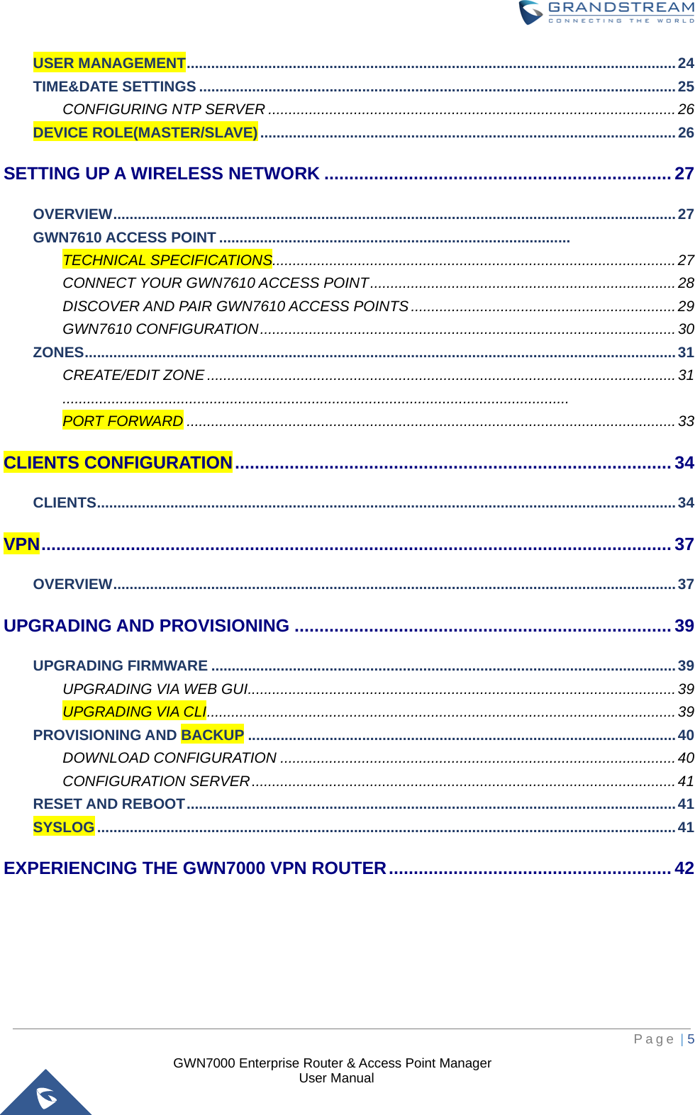 GWN7000 Enterprise Router &amp; Access Point Manager User Manual USER MANAGEMENT ........................................................................................................................ 24 TIME&amp;DATE SETTINGS ..................................................................................................................... 25 CONFIGURING NTP SERVER .................................................................................................... 26 DEVICE ROLE(MASTER/SLAVE) ...................................................................................................... 26 SETTING UP A WIRELESS NETWORK ...................................................................... 27 OVERVIEW .......................................................................................................................................... 27 GWN7610 ACCESS POINT ......................................................................................   TECHNICAL SPECIFICATIONS................................................................................................... 27 CONNECT YOUR GWN7610 ACCESS POINT ........................................................................... 28 DISCOVER AND PAIR GWN7610 ACCESS POINTS ................................................................. 29 GWN7610 CONFIGURATION ...................................................................................................... 30 ZONES ................................................................................................................................................. 31 CREATE/EDIT ZONE ................................................................................................................... 31  ............................................................................................................................  PORT FORWARD ........................................................................................................................ 33 CLIENTS CONFIGURATION ........................................................................................ 34 CLIENTS .............................................................................................................................................. 34 VPN ............................................................................................................................... 37 OVERVIEW .......................................................................................................................................... 37 UPGRADING AND PROVISIONING ............................................................................ 39 UPGRADING FIRMWARE .................................................................................................................. 39 UPGRADING VIA WEB GUI ......................................................................................................... 39 UPGRADING VIA CLI ................................................................................................................... 39 PROVISIONING AND BACKUP ......................................................................................................... 40 DOWNLOAD CONFIGURATION ................................................................................................. 40 CONFIGURATION SERVER ........................................................................................................ 41 RESET AND REBOOT ........................................................................................................................ 41 SYSLOG .............................................................................................................................................. 41 EXPERIENCING THE GWN7000 VPN ROUTER ......................................................... 42     Page | 5 