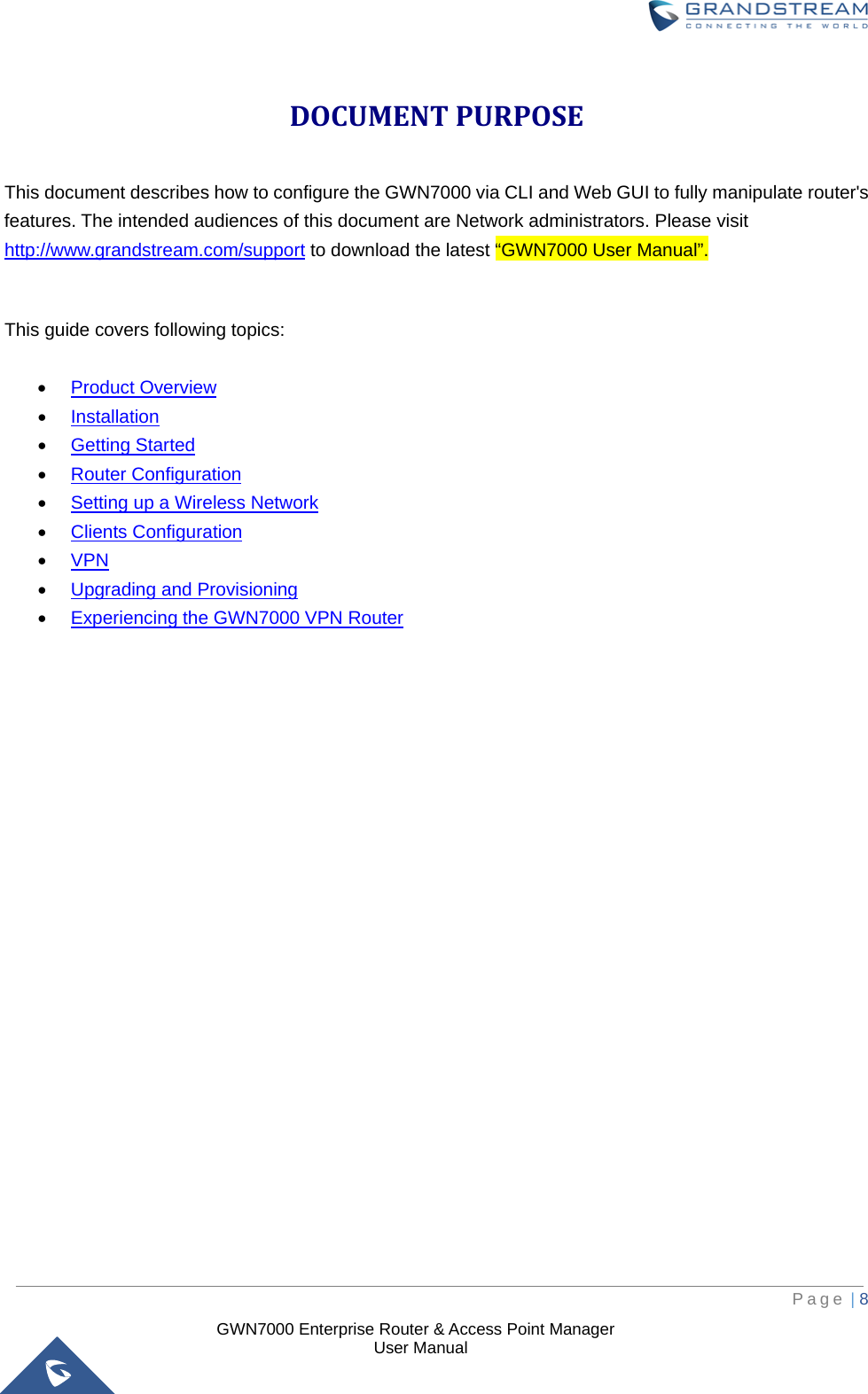  GWN7000 Enterprise Router &amp; Access Point Manager                    User Manual DOCUMENT PURPOSE This document describes how to configure the GWN7000 via CLI and Web GUI to fully manipulate router&apos;s features. The intended audiences of this document are Network administrators. Please visit http://www.grandstream.com/support to download the latest “GWN7000 User Manual”.  This guide covers following topics:  • Product Overview • Installation • Getting Started • Router Configuration • Setting up a Wireless Network • Clients Configuration • VPN • Upgrading and Provisioning • Experiencing the GWN7000 VPN Router                         Page | 8     