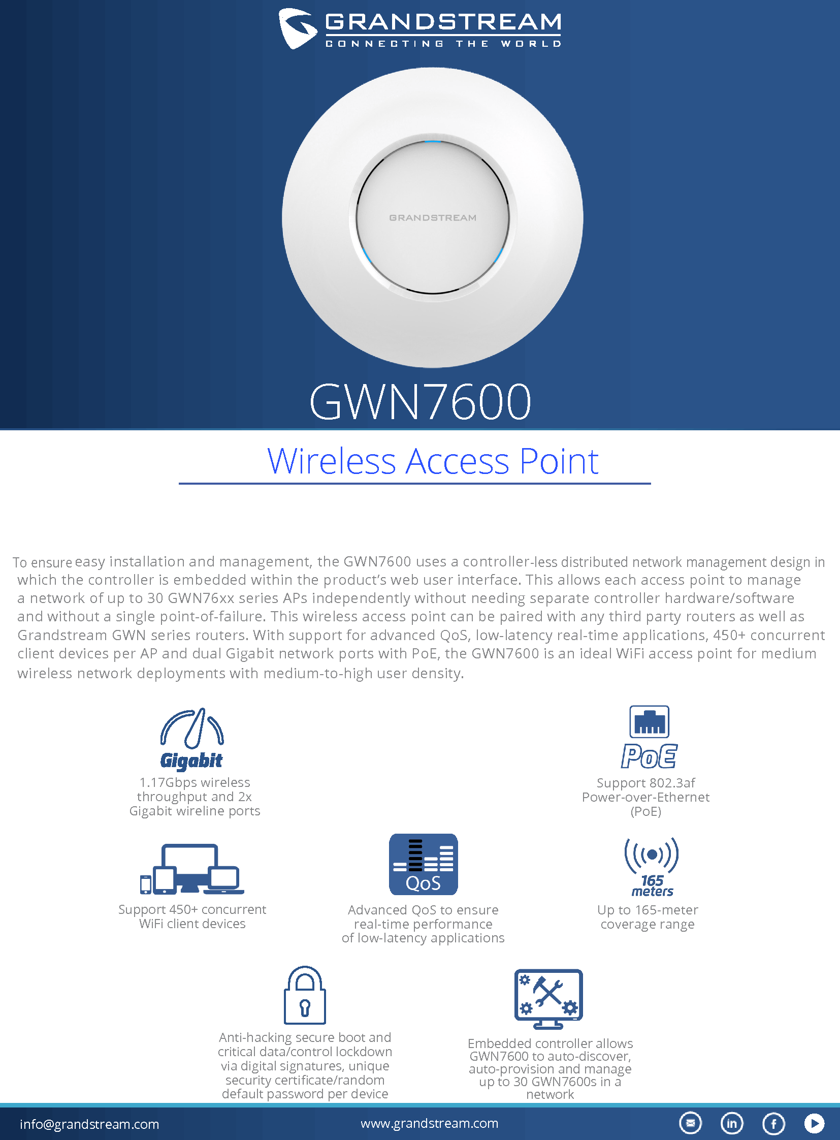 info@grandstream.com www.grandstream.comGWN7600 To ensure easy installation and management, the GWN7600 uses a controller-less distributed network management design in which the controller is embedded within the product’s web user interface. This allows each access point to manage a network of up to 30 GWN76xx series APs independently without needing separate controller hardware/software and without a single point-of-failure. This wireless access point can be paired with any third party routers as well as Grandstream GWN series routers. With support for advanced QoS, low-latency real-time applications, 450+ concurrent client devices per AP and dual Gigabit network ports with PoE, the GWN7600 is an ideal WiFi access point for medium wireless network deployments with medium-to-high user density.1.17Gbps wireless throughput and 2x Gigabit wireline portsUp to 165-meter coverage rangeSupport 450+ concurrent WiFi client devicesSupport 802.3af Power-over-Ethernet (PoE) Anti-hacking secure boot and critical data/control lockdown via digital signatures, unique security certicate/random default password per deviceAdvanced QoS to ensure real-time performanceof low-latency applicationsEmbedded controller allows GWN7600 to auto-discover, auto-provision and manage up to 30 GWN7600s in a network Wireless Access Point