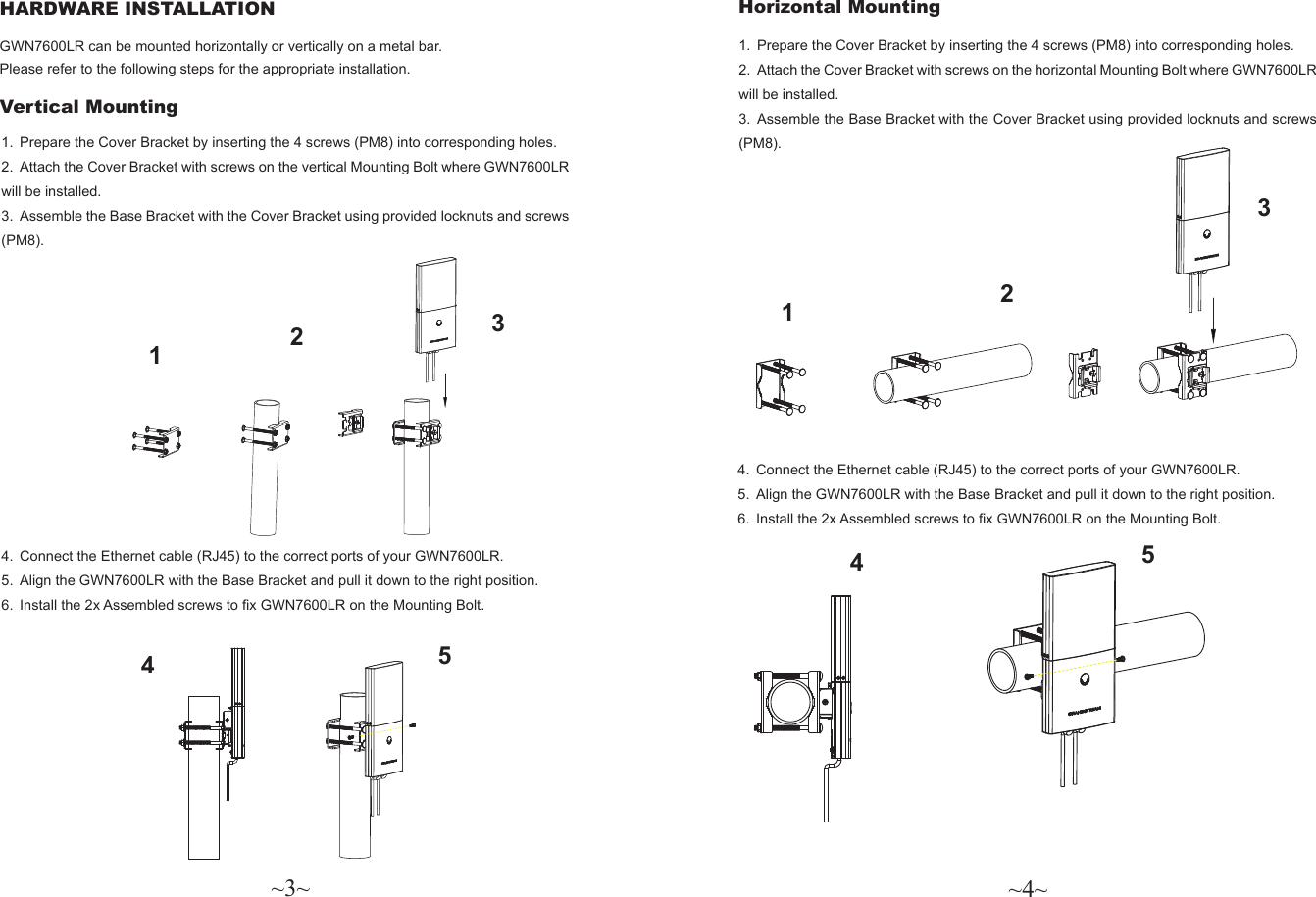 ~3~ ~4~Horizontal Mounting HARDWARE INSTALLATION GWN7600LR can be mounted horizontally or vertically on a metal bar. Please refer to the following steps for the appropriate installation. Vertical Mounting4.  Connect the Ethernet cable (RJ45) to the correct ports of your GWN7600LR. 5.  Align the GWN7600LR with the Base Bracket and pull it down to the right position.6.  Install the 2x Assembled screws to x GWN7600LR on the Mounting Bolt.1.  Prepare the Cover Bracket by inserting the 4 screws (PM8) into corresponding holes.2.  Attach the Cover Bracket with screws on the vertical Mounting Bolt where GWN7600LR will be installed.3.  Assemble the Base Bracket with the Cover Bracket using provided locknuts and screws (PM8).1.  Prepare the Cover Bracket by inserting the 4 screws (PM8) into corresponding holes.2.  Attach the Cover Bracket with screws on the horizontal Mounting Bolt where GWN7600LR will be installed.3.  Assemble the Base Bracket with the Cover Bracket using provided locknuts and screws (PM8).4.  Connect the Ethernet cable (RJ45) to the correct ports of your GWN7600LR. 5.  Align the GWN7600LR with the Base Bracket and pull it down to the right position.6.  Install the 2x Assembled screws to x GWN7600LR on the Mounting Bolt.1234512345