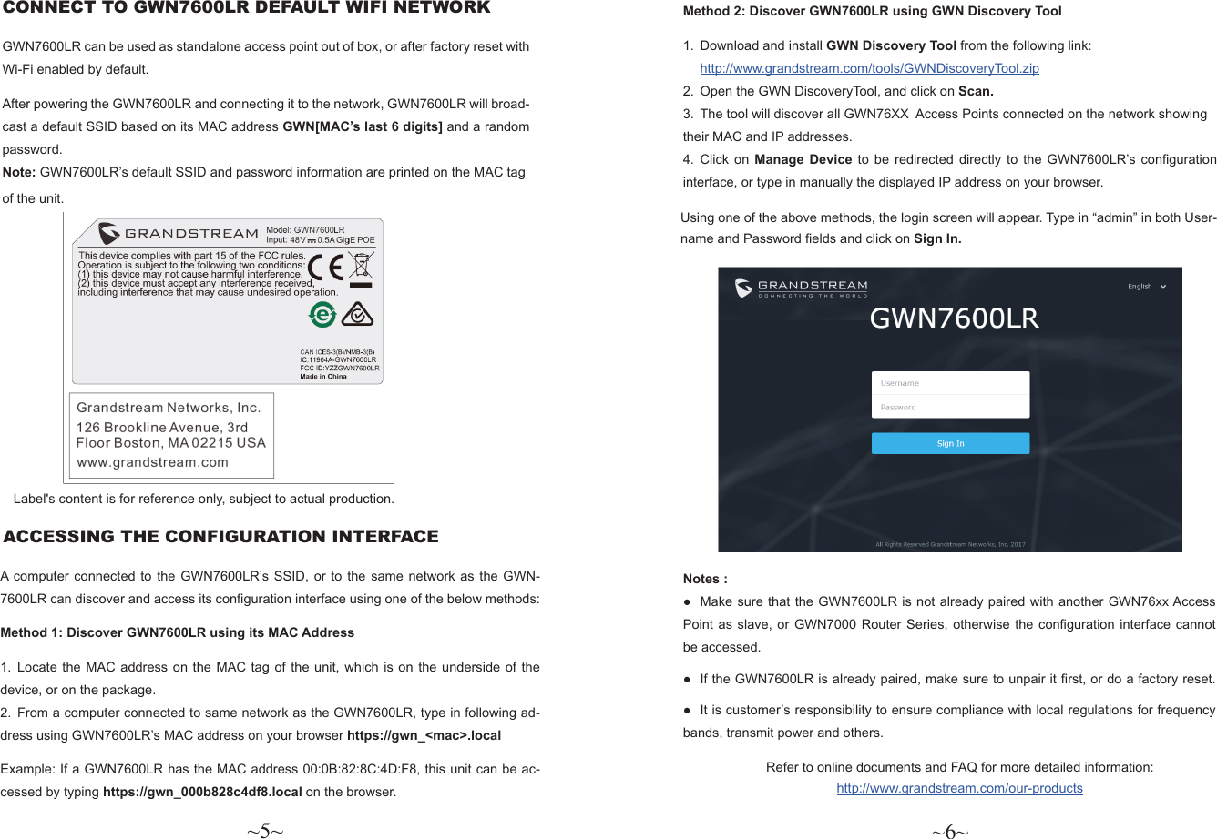 ~5~ ~6~CONNECT TO GWN7600LR DEFAULT WIFI NETWORK GWN7600LR can be used as standalone access point out of box, or after factory reset with Wi-Fi enabled by default.After powering the GWN7600LR and connecting it to the network, GWN7600LR will broad-cast a default SSID based on its MAC address GWN[MAC’s last 6 digits] and a random password.Note: GWN7600LR’s default SSID and password information are printed on the MAC tag of the unit.                    Method 2: Discover GWN7600LR using GWN Discovery Tool1.  Download and install GWN Discovery Tool from the following link:http://www.grandstream.com/tools/GWNDiscoveryTool.zip 2.  Open the GWN DiscoveryTool, and click on Scan.3.  The tool will discover all GWN76XX  Access Points connected on the network showing their MAC and IP addresses.4.  Click on Manage Device to be redirected directly to the GWN7600LR’s conguration interface, or type in manually the displayed IP address on your browser.Notes : ●Make sure that the GWN7600LR is not already paired with another GWN76xx Access  Point as slave, or GWN7000 Router Series, otherwise the conguration interface cannot be accessed. ● If the GWN7600LR is already paired, make sure to unpair it rst, or do a factory reset. ●It is customer’s responsibility to ensure compliance with local regulations for frequency bands, transmit power and others.A computer connected to the GWN7600LR’s SSID, or to the same network as the GWN-7600LR can discover and access its conguration interface using one of the below methods:Method 1: Discover GWN7600LR using its MAC Address1.  Locate the MAC address on the MAC tag of the unit, which is on the underside of the device, or on the package.2.  From a computer connected to same network as the GWN7600LR, type in following ad-dress using GWN7600LR’s MAC address on your browser https://gwn_&lt;mac&gt;.localExample: If a GWN7600LR has the MAC address 00:0B:82:8C:4D:F8, this unit can be ac-cessed by typing https://gwn_000b828c4df8.local on the browser. ACCESSING THE CONFIGURATION INTERFACEUsing one of the above methods, the login screen will appear. Type in “admin” in both User-name and Password elds and click on Sign In.Refer to online documents and FAQ for more detailed information: http://www.grandstream.com/our-productsLabel&apos;s content is for reference only, subject to actual production.