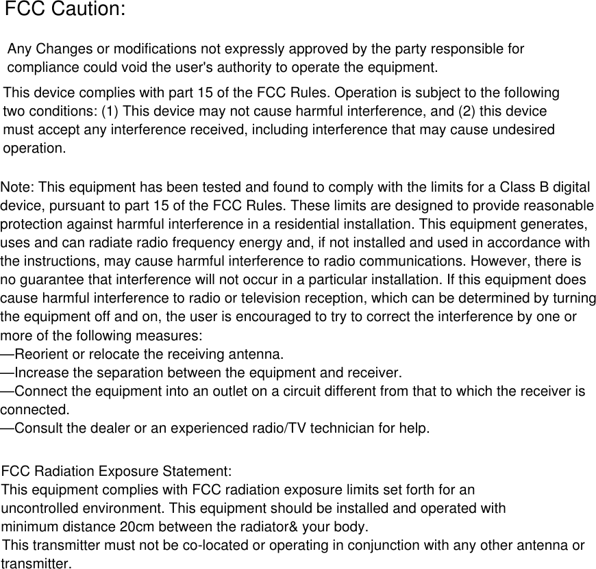 Any Changes or modifications not expressly approved by the party responsible forcompliance could void the user&apos;s authority to operate the equipment. This device complies with part 15 of the FCC Rules. Operation is subject to the followingtwo conditions: (1) This device may not cause harmful interference, and (2) this devicemust accept any interference received, including interference that may cause undesiredoperation. FCC Caution:Note: This equipment has been tested and found to comply with the limits for a Class B digitaldevice, pursuant to part 15 of the FCC Rules. These limits are designed to provide reasonableprotection against harmful interference in a residential installation. This equipment generates,uses and can radiate radio frequency energy and, if not installed and used in accordance withthe instructions, may cause harmful interference to radio communications. However, there isno guarantee that interference will not occur in a particular installation. If this equipment doescause harmful interference to radio or television reception, which can be determined by turningthe equipment off and on, the user is encouraged to try to correct the interference by one ormore of the following measures:—Reorient or relocate the receiving antenna.—Increase the separation between the equipment and receiver.—Connect the equipment into an outlet on a circuit different from that to which the receiver isconnected.—Consult the dealer or an experienced radio/TV technician for help.FCC Radiation Exposure Statement:This equipment complies with FCC radiation exposure limits set forth for anuncontrolled environment. This equipment should be installed and operated withminimum distance 20cm between the radiator&amp; your body.This transmitter must not be co-located or operating in conjunction with any other antenna ortransmitter.