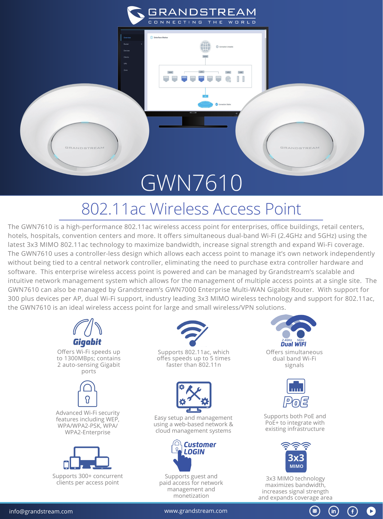 info@grandstream.com www.grandstream.comGWN7610802.11ac Wireless Access PointThe GWN7610 is a high-performance 802.11ac wireless access point for enterprises, oce buildings, retail centers, hotels, hospitals, convention centers and more. It oers simultaneous dual-band Wi-Fi (2.4GHz and 5GHz) using the latest 3x3 MIMO 802.11ac technology to maximize bandwidth, increase signal strength and expand Wi-Fi coverage. The GWN7610 uses a controller-less design which allows each access point to manage it’s own network independently without being tied to a central network controller, eliminating the need to purchase extra controller hardware and software.  This enterprise wireless access point is powered and can be managed by Grandstream’s scalable and intuitive network management system which allows for the management of multiple access points at a single site.  The GWN7610 can also be managed by Grandstream’s GWN7000 Enterprise Multi-WAN Gigabit Router.  With support for 300 plus devices per AP, dual Wi-Fi support, industry leading 3x3 MIMO wireless technology and support for 802.11ac, the GWN7610 is an ideal wireless access point for large and small wireless/VPN solutions. Supports 802.11ac, which oes speeds up to 5 times faster than 802.11nOers Wi-Fi speeds up to 1300MBps; contains 2 auto-sensing Gigabit portsSupports both PoE and PoE+ to integrate with existing infrastructureEasy setup and management using a web-based network &amp; cloud management systemsAdvanced Wi-Fi security features including WEP, WPA/WPA2-PSK, WPA/WPA2-Enterprise3x3 MIMO technology maximizes bandwidth, increases signal strength and expands coverage areaSupports 300+ concurrent clients per access pointSupports guest and paid access for network management and monetizationOers simultaneous dual band Wi-Fi signals